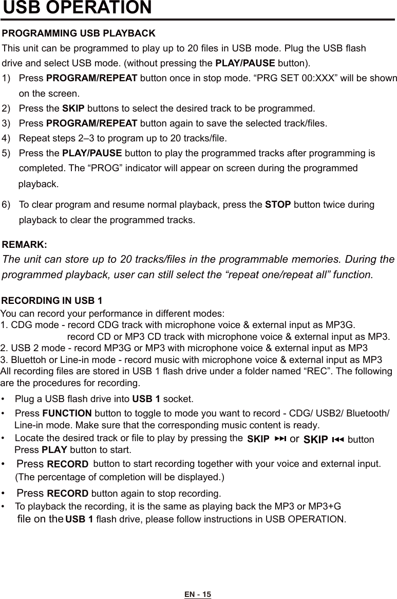 RECORDING IN USB 1You can record your performance in different modes:1. CDG mode - record CDG track with microphone voice &amp; external input as MP3G.                         record CD or MP3 CD track with microphone voice &amp; external input as MP3.2. USB 2 mode - record MP3G or MP3 with microphone voice &amp; external input as MP33. Bluettoh or Line-in mode - record music with microphone voice &amp; external input as MP3All recording files are stored in USB 1 flash drive under a folder named “REC”. The following are the procedures for recording. •  Plug a USB flash drive into USB 1 socket.•  Press FUNCTION button to toggle to mode you want to record - CDG/ USB2/ Bluetooth/      Line-in mode. Make sure that the corresponding music content is ready.•  Locate the desired track or file to play by pressing the     Press PLAY button to start.SKIP       or •  Press RECORD button to start recording together with your voice and external input.       (The percentage of completion will be displayed.)  •  Press RECORD button again to stop recording.•  To playback the recording, it is the same as playing back the MP3 or MP3+G    USB 1 flash drive, please follow instructions in USB OPERATION.  SKIP        buttonfile on the USB OPERATION PROGRAMMING USB PLAYBACKThis unit can be programmed to play up to 20 files in USB mode. Plug the USB flash drive and select USB mode. (without pressing the PLAY/PAUSE button).1)  Press PROGRAM/REPEAT button once in stop mode. “PRG SET 00:XXX” will be shown      on the screen.2)  Press the SKIP buttons to select the desired track to be programmed.3)  Press PROGRAM/REPEAT button again to save the selected track/files.4)  Repeat steps 2–3 to program up to 20 tracks/file.5)  Press the PLAY/PAUSE button to play the programmed tracks after programming is     completed. The “PROG” indicator will appear on screen during the programmed6)  To clear program and resume normal playback, press the STOP button twice during      playback to clear the programmed tracks.REMARK:  The unit can store up to 20 tracks/files in the programmable memories. During the programmed playback, user can still select the “repeat one/repeat all” function.EN - 15playback. 