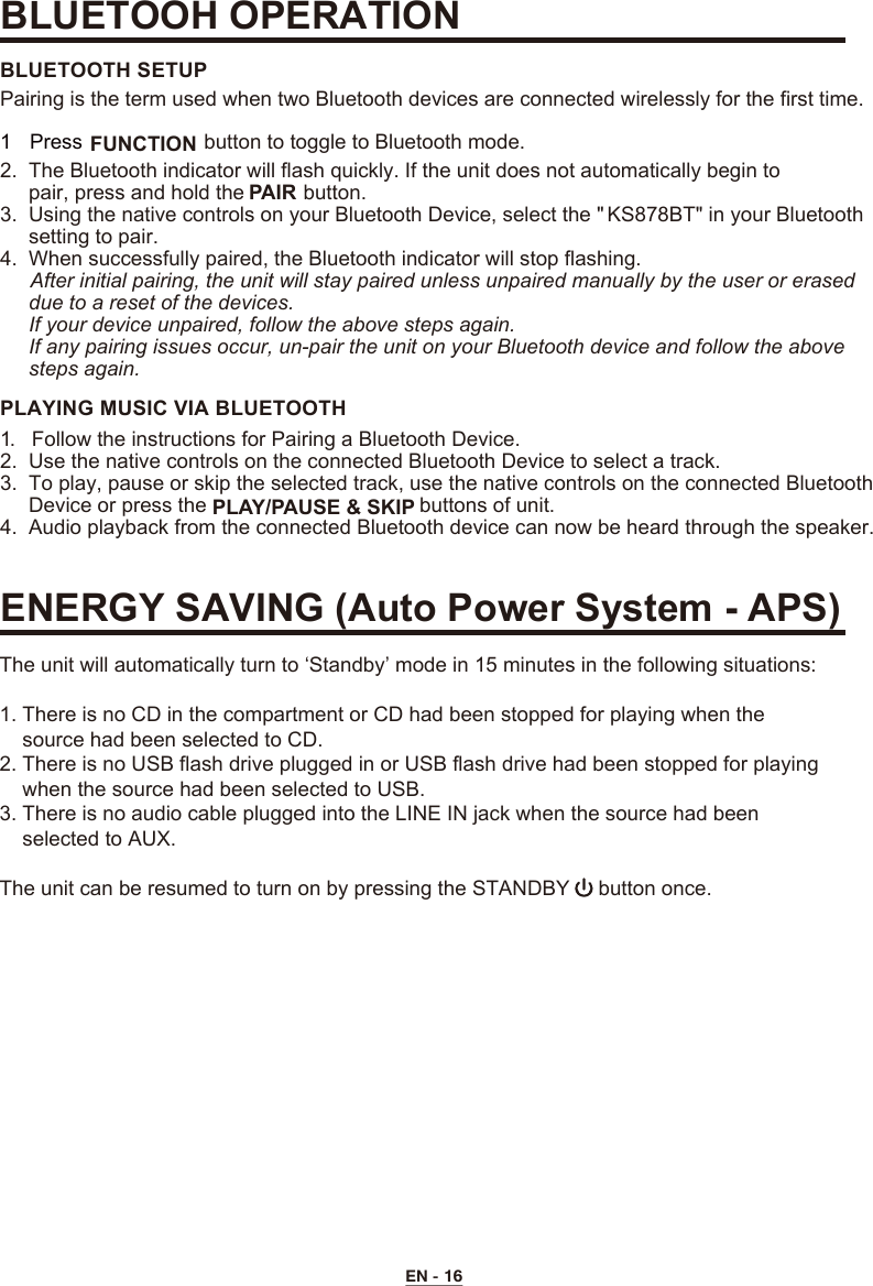 EN - 162.  The Bluetooth indicator will flash quickly. If the unit does not automatically begin to      pair, press and hold the   button.3.  Using the native controls on your Bluetooth Device, select the &quot; KS878BT&quot; in your Bluetooth     setting to pair.      4.  When successfully paired, the Bluetooth indicator will stop flashing.     After initial pairing, the unit will stay paired unless unpaired manually by the user or erased     due to a reset of the devices.     If your device unpaired, follow the above steps again.     If any pairing issues occur, un-pair the unit on your Bluetooth device and follow the above      steps again.BLUETOOTH SETUP1.  Follow the instructions for Pairing a Bluetooth Device.2.  Use the native controls on the connected Bluetooth Device to select a track.3.  To play, pause or skip the selected track, use the native controls on the connected Bluetooth     Device or press the   buttons of unit.4.  Audio playback from the connected Bluetooth device can now be heard through the speaker.PLAYING MUSIC VIA BLUETOOTHPairing is the term used when two Bluetooth devices are connected wirelessly for the first time.BLUETOOH OPERATIONENERGY SAVING (Auto Power System - APS) 1 Press   FUNCTION button to toggle to Bluetooth mode.PAIR PLAY/PAUSE &amp; SKIP  The unit will automatically turn to ‘Standby’ mode in 15 minutes in the following situations:1. There is no CD in the compartment or CD had been stopped for playing when the       source had been selected to CD.2. There is no USB flash drive plugged in or USB flash drive had been stopped for playing     when the source had been selected to USB.3. There is no audio cable plugged into the LINE IN jack when the source had been     selected to AUX.The unit can be resumed to turn on by pressing the STANDBY     button once.
