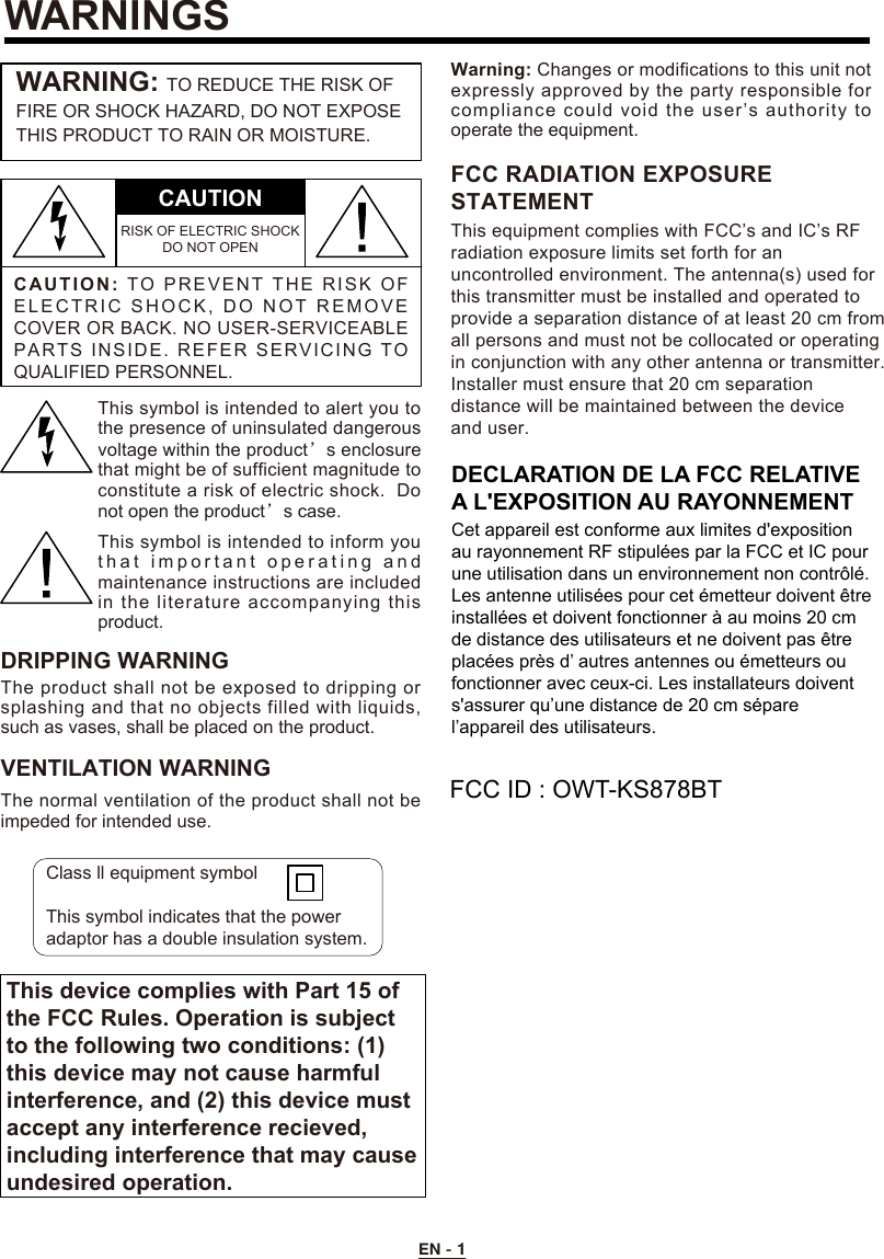 EN - 1WARNINGSC A UTION:TO   P R EVEN T  T H E   RI SK  O F ELECTRIC SHOCK, DO NOT REMO V E COVER OR BACK. NO USER-SERVICEABLE PARTS INSIDE. REFER SERVICING TO QUALIFIED PERSONNEL.CAUTIONRISK OF ELECTRIC SHOCK DO NOT OPENWARNING: TO REDUCE THE RISK OF FIRE OR SHOCK HAZARD, DO NOT EXPOSE THIS PRODUCT TO RAIN OR MOISTURE.This symbol is intended to alert you to the presence of uninsulated dangerous voltage within the product’s enclosure that might be of sufficient magnitude to constitute a risk of electric shock.  Do not open the product’s case.This symbol is intended to inform you t h at important  operating and maintenance instructions are included in the literature accompanying this product.DRIPPING WARNINGThe product shall not be exposed to dripping or splashing and that no objects filled with liquids, such as vases, shall be placed on the product.VENTILATION WARNINGThe normal ventilation of the product shall not be impeded for intended use.Warning: Changes or modifications to this unit not expressly approved by the party responsible for This device complies with Part 15 ofthe FCC Rules. Operation is subjectto the following two conditions: (1)this device may not cause harmfulinterference, and (2) this device mustaccept any interference recieved,including interference that may causeundesired operation.compliance could void the user’s authority to operate the equipment.Class ll equipment symbolThis symbol indicates that the power adaptor has a double insulation system.This equipment complies with FCC’s and IC’s RFradiation exposure limits set forth for anuncontrolled environment. The antenna(s) used forthis transmitter must be installed and operated toprovide a separation distance of at least 20 cm fromall persons and must not be collocated or operatingin conjunction with any other antenna or transmitter.Installer must ensure that 20 cm separationdistance will be maintained between the deviceand user.FCC RADIATION EXPOSURESTATEMENTDECLARATION DE LA FCC RELATIVE A L&apos;EXPOSITION AU RAYONNEMENTCet appareil est conforme aux limites d&apos;exposition au rayonnement RF stipulées par la FCC et IC pour une utilisation dans un environnement non contrôlé.Les antenne utilisées pour cet émetteur doivent être installées et doivent fonctionner à au moins 20 cm de distance des utilisateurs et ne doivent pas être placées près d’ autres antennes ou émetteurs ou fonctionner avec ceux-ci. Les installateurs doivent s&apos;assurer qu’une distance de 20 cm sépare l’appareil des utilisateurs.FCC ID : OWT-KS878BT