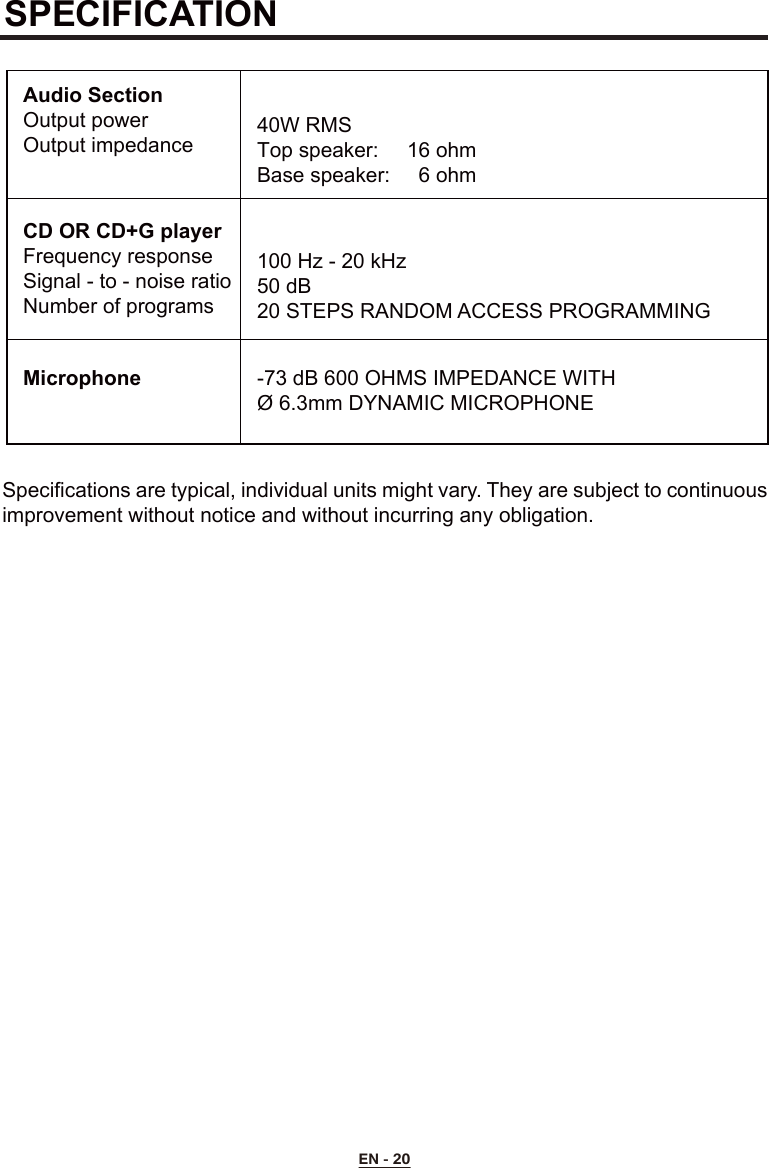 SPECIFICATIONSpecifications are typical, individual units might vary. They are subject to continuous improvement without notice and without incurring any obligation.Audio SectionOutput powerOutput impedanceCD OR CD+G playerFrequency responseSignal - to - noise ratioNumber of programsMicrophone40W RMSTop speaker:   16 ohmBase speaker:    6 ohm100 Hz - 20 kHz50 dB20 STEPS RANDOM ACCESS PROGRAMMING-73 dB 600 OHMS IMPEDANCE WITHØ 6.3mm DYNAMIC MICROPHONEEN - 20