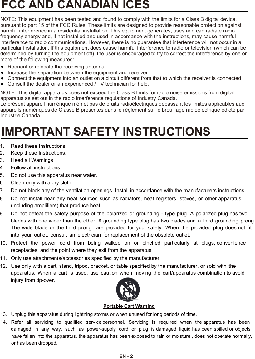 EN - 2FCC AND CANADIAN ICESIMPORTANT SAFETY INSTRUCTIONSNOTE: This digital apparatus does not exceed the Class B limits for radio noise emissions from digital apparatus as set out in the radio interference regulations of Industry Canada.Le présent appareil numérique n’émet pas de bruits radioélectriques dépassant les limites applicables aux appareils numériques de Classe B prescrites dans le règlement sur le brouillage radioélectrique édicté par Industrie Canada.NOTE: This equipment has been tested and found to comply with the limits for a Class B digital device, pursuant to part 15 of the FCC Rules. These limits are designed to provide reasonable protection against harmful interference in a residential installation. This equipment generates, uses and can radiate radio frequency energy and, if not installed and used in accordance with the instructions, may cause harmful interference to radio communications. However, there is no guarantee that interference will not occur in a particular installation. If this equipment does cause harmful interference to radio or television (which can be determined by turning the equipment off), the user is encouraged to try to correct the interference by one or more of the following measures:Reorient or relocate the receiving antenna.Increase the separation between the equipment and receiver.Connect the equipment into an outlet on a circuit diﬀerent from that to which the receiver is connected.Consult the dealer or an experienced / TV technician for help. 1.   Read these Instructions.  2.   Keep these Instructions.  3.   Heed all Warnings.  4.   Follow all instructions.  5.   Do not use this apparatus near water. 6.   Clean only with a dry cloth.  7.   Do not block any of the ventilation openings. Install in accordance with the manufacturers instructions. 8.   Do  not  install  near  any  heat  sources  such  as  radiators,  heat  registers,  stoves, or  other apparatus (including amplifiers) that produce heat. 9.   Do not defeat the safety purpose of the polarized  or  grounding  -  type  plug.  A  polarized plug has two blades with one wider than the other. A grounding type plug has two blades and  a  third grounding  prong. The  wide  blade  or  the  third  prong    are  provided  for  your safety.  When  the  provided  plug  does not  fit into  your  outlet,  consult  an  electrician  for replacement of the obsolete outlet. 10. Protect  the  power  cord  from  being  walked  on  or  pinched  particularly  at  plugs, convenience receptacles, and the point where they exit from the apparatus. 11. Only use attachments/accessories specified by the manufacturer. 12. Use only with a cart, stand, tripod, bracket, or table specified by the manufacturer, or sold with  theapparatus.  When  a  cart  is  used,  use  caution  when  moving  the  cart/apparatus combination to avoid injury from tip-over. Portable Cart Warning13.  Unplug this apparatus during lightning storms or when unused for long periods of time. 14.  Refer  all  servicing  to  qualified  service personnel.  Servicing  is  required  when  the apparatus  has  beendamaged in  any  way,  such  as  power-supply  cord  or  plug  is damaged, liquid has been spilled or objects have fallen into the apparatus, the apparatus has been exposed to rain or moisture , does not operate normally, or has been dropped. 