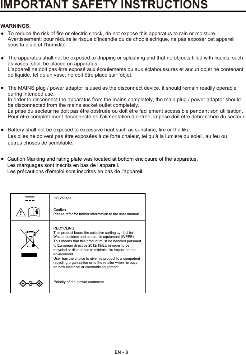 EN - 3To reduce the risk of fire or electric shock, do not expose this apparatus to rain or moisture.Avertissement: pour réduire le risque d’incendie ou de choc électrique, ne pas exposer cet appareil sous la pluie et l’humidité.The apparatus shall not be exposed to dripping or splashing and that no objects filled with liquids, such as vases, shall be placed on apparatus.L’appareil ne doit pas être exposé aux écoulements ou aux éclaboussures et aucun objet ne contenant de liquide, tel qu’un vase, ne doit être placé sur l’objet.The MAINS plug / power adaptor is used as the disconnect device, it should remain readily operable during intended use.In order to disconnect the apparatus from the mains completely, the main plug / power adaptor should be disconnected from the mains socket outlet completely.La prise du secteur ne doit pas être obstruée ou doit être facilement accessible pendant son utilisation. Pour être complètement déconnecté de l’alimentation d’entrée, la prise doit être débranchée du secteur.WARNINGS:Battery shall not be exposed to excessive heat such as sunshine, fire or the like.Les piles ne doivent pas être exposées à de forte chaleur, tel qu’à la lumière du soleil, au feu ou autres choses de semblable. IMPORTANT SAFETY INSTRUCTIONSCaution Marking and rating plate was located at bottom enclosure of the apparatus. Les marquages sont inscrits en bas de l&apos;appareil.Les précautions d&apos;emploi sont inscrites en bas de l&apos;appareil.DC voltageCaution Please refer for further information to the user manualRECYCLINGThis product bears the selective sorting symbol for Waste electrical and electronic equipment (WEEE). This means that this product must be handled pursuant to European directive 2012/19/EU in order to be recycled or dismantled to minimize its impact on the environment.User has the choice to give his product to a competent recycling organization or to the retailer when he buys an new electrical or electronic equipment.Polarity of d.c. power connector