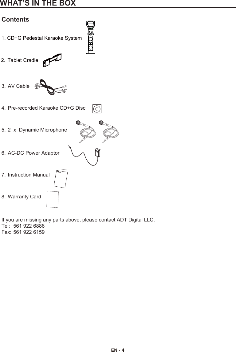 WHAT’S IN THE BOXEN - 4Contents1. CD+G Pedestal Karaoke System3.  AV Cable4.  Pre-recorded Karaoke CD+G Disc5. 2 x Dynamic Microphone6.  AC-DC Power Adaptor7.  Instruction Manual8.  Warranty CardIf you are missing any parts above, please contact ADT Digital LLC.Tel:  561 922 6886Fax: 561 922 61592.  Tablet Cradle