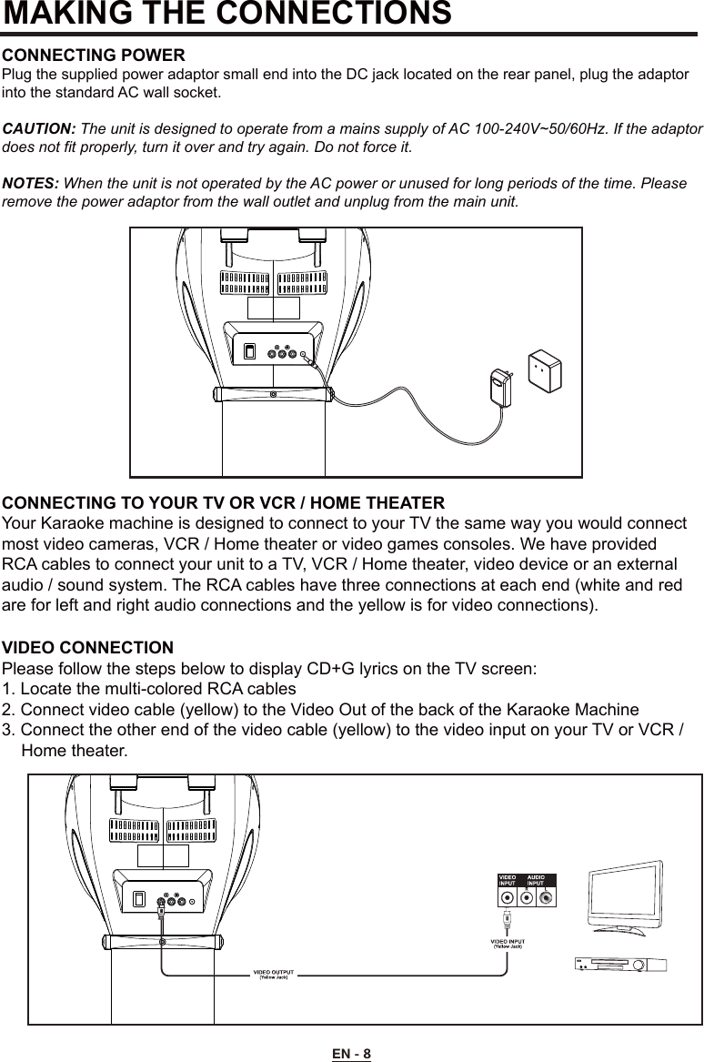 MAKING THE CONNECTIONSCONNECTING POWERPlug the supplied power adaptor small end into the DC jack located on the rear panel, plug the adaptor into the standard AC wall socket.CAUTION: The unit is designed to operate from a mains supply of AC 100-240V~50/60Hz. If the adaptor does not fit properly, turn it over and try again. Do not force it.NOTES: When the unit is not operated by the AC power or unused for long periods of the time. Please remove the power adaptor from the wall outlet and unplug from the main unit.CONNECTING TO YOUR TV OR VCR / HOME THEATERYour Karaoke machine is designed to connect to your TV the same way you would connect most video cameras, VCR / Home theater or video games consoles. We have provided RCA cables to connect your unit to a TV, VCR / Home theater, video device or an external audio / sound system. The RCA cables have three connections at each end (white and red are for left and right audio connections and the yellow is for video connections).VIDEO CONNECTIONPlease follow the steps below to display CD+G lyrics on the TV screen:1. Locate the multi-colored RCA cables2. Connect video cable (yellow) to the Video Out of the back of the Karaoke Machine3. Connect the other end of the video cable (yellow) to the video input on your TV or VCR /    Home theater.EN - 8