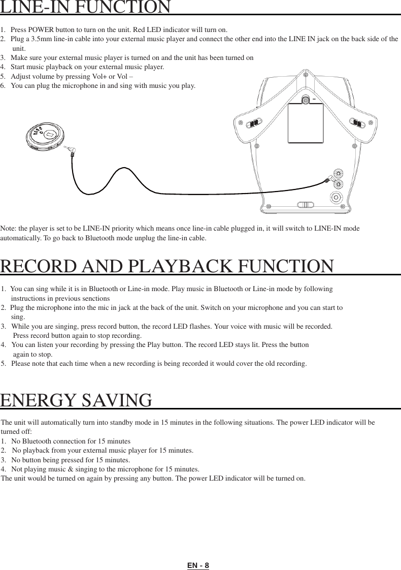 EN - 8 LINE-IN FUNCTION      1.   Press POWER button to turn on the unit. Red LED indicator will turn on. 2.   Plug a 3.5mm line-in cable into your external music player and connect the other end into the LINE IN jack on the back side of the unit. 3.   Make sure your external music player is turned on and the unit has been turned on 4.   Start music playback on your external music player. 5.   Adjust volume by pressing Vol+ or Vol – 6.   You can plug the microphone in and sing with music you play.              Note: the player is set to be LINE-IN priority which means once line-in cable plugged in, it will switch to LINE-IN mode automatically. To go back to Bluetooth mode unplug the line-in cable.  RECORD AND PLAYBACK FUNCTION    1.  You can sing while it is in Bluetooth or Line-in mode. Play music in Bluetooth or Line-in mode by following instructions in previous senctions 2.  Plug the microphone into the mic in jack at the back of the unit. Switch on your microphone and you can start to sing. 3.   While you are singing, press record button, the record LED flashes. Your voice with music will be recorded. Press record button again to stop recording. 4.   You can listen your recording by pressing the Play button. The record LED stays lit. Press the button again to stop. 5.   Please note that each time when a new recording is being recorded it would cover the old recording.   ENERGY SAVING    The unit will automatically turn into standby mode in 15 minutes in the following situations. The power LED indicator will be turned off: 1.   No Bluetooth connection for 15 minutes 2.   No playback from your external music player for 15 minutes. 3.   No button being pressed for 15 minutes. 4.   Not playing music &amp; singing to the microphone for 15 minutes. The unit would be turned on again by pressing any button. The power LED indicator will be turned on. 