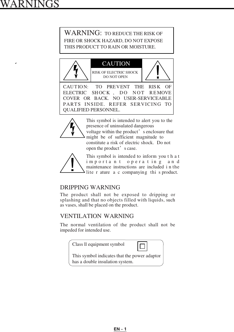 WARNINGS EN - 1 WARNING: TO REDUCE THE RISK OFFIRE OR SHOCK HAZARD, DO NOT EXPOSE THIS PRODUCT TO RAIN OR MOISTURE. CAUTION RISK OF ELECTRIC SHOCK DO NOT OPEN CAUTION:   TO PREVENT THE RISK OF ELECTRIC  SHOC K ,  DO  NOT REMOVE COVER OR  BACK.  NO  USER-SERVICEABLE PARTS  INSIDE.  REFER  SERVICING TO QUALIFIED PERSONNEL. This symbol is intended to alert you to the presence of uninsulated dangerous voltage within the product’s enclosure that might  be  of  sufficient  magnitude  to constitute a risk of electric shock.  Do not open the product’s case. This symbol is  intended to  inform  you t h a t  i m p o r t a n  t  o p e r a  t  in g  a n  d maintenance  instructions  are included  i n the lite r ature a c companying thi s product. DRIPPING WARNING The  product  shall  not  be  exposed  to  dripping  or splashing and that no objects filled with liquids, such as vases, shall be placed on the product. VENTILATION WARNING The  normal  ventilation  of  the  product  shall  not  be impeded for intended use.                       Class ll equipment symbol This symbol indicates that the power adaptor has a double insulation system. 