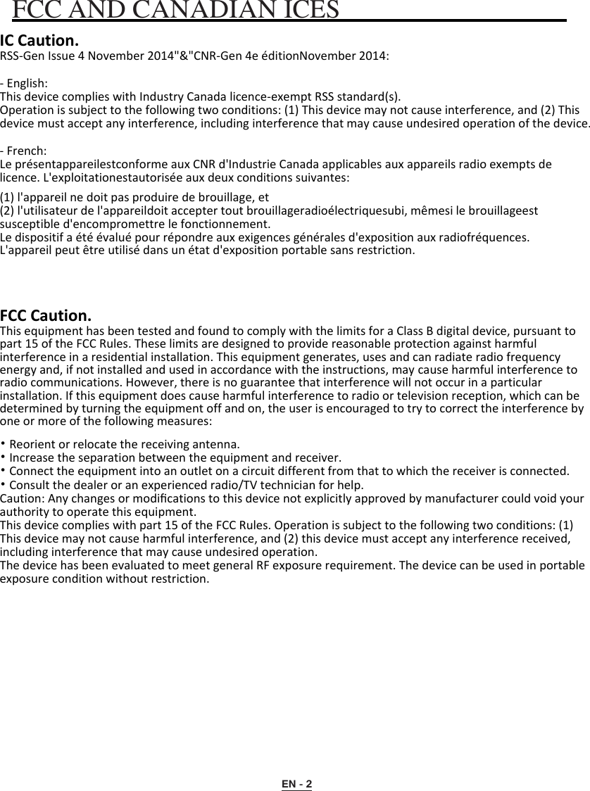 EN - 2 FCC AND CANADIAN ICES IC Caution. RSS-Gen Issue 4 November 2014&quot;&amp;&quot;CNR-Gen 4e éditionNovember 2014: - English:This device complies with Industry Canada licence-exempt RSS standard(s).Operation is subject to the following two conditions: (1) This device may not cause interference, and (2) Thisdevice must accept any interference, including interference that may cause undesired operation of the device.- French:Le présentappareilestconforme aux CNR d&apos;Industrie Canada applicables aux appareils radio exempts delicence. L&apos;exploitationestautorisée aux deux conditions suivantes:(1) l&apos;appareil ne doit pas produire de brouillage, et(2) l&apos;utilisateur de l&apos;appareildoit accepter tout brouillageradioélectriquesubi, mêmesi le brouillageest susceptible d&apos;encompromettre le fonctionnement.Le dispositif a été évalué pour répondre aux exigences générales d&apos;exposition aux radiofréquences. L&apos;appareil peut être utilisé dans un état d&apos;exposition portable sans restriction. FCC Caution.This equipment has been tested and found to comply with the limits for a Class B digital device, pursuant to part 15 of the FCC Rules. These limits are designed to provide reasonable protection against harmful interference in a residential installation. This equipment generates, uses and can radiate radio frequency energy and, if not installed and used in accordance with the instructions, may cause harmful interference to radio communications. However, there is no guarantee that interference will not occur in a particular installation. If this equipment does cause harmful interference to radio or television reception, which can be determined by turning the equipment off and on, the user is encouraged to try to correct the interference by one or more of the following measures: •Reorient or relocate the receiving antenna.•Increase the separation between the equipment and receiver.•Connect the equipment into an outlet on a circuit different from that to which the receiver is connected.•Consult the dealer or an experienced radio/TV technician for help.Caution: Any changes or modiﬁcations to this device not explicitly approved by manufacturer could void your authority to operate this equipment.This device complies with part 15 of the FCC Rules. Operation is subject to the following two conditions: (1) This device may not cause harmful interference, and (2) this device must accept any interference received, including interference that may cause undesired operation.The device has been evaluated to meet general RF exposure requirement. The device can be used in portable exposure condition without restriction. 