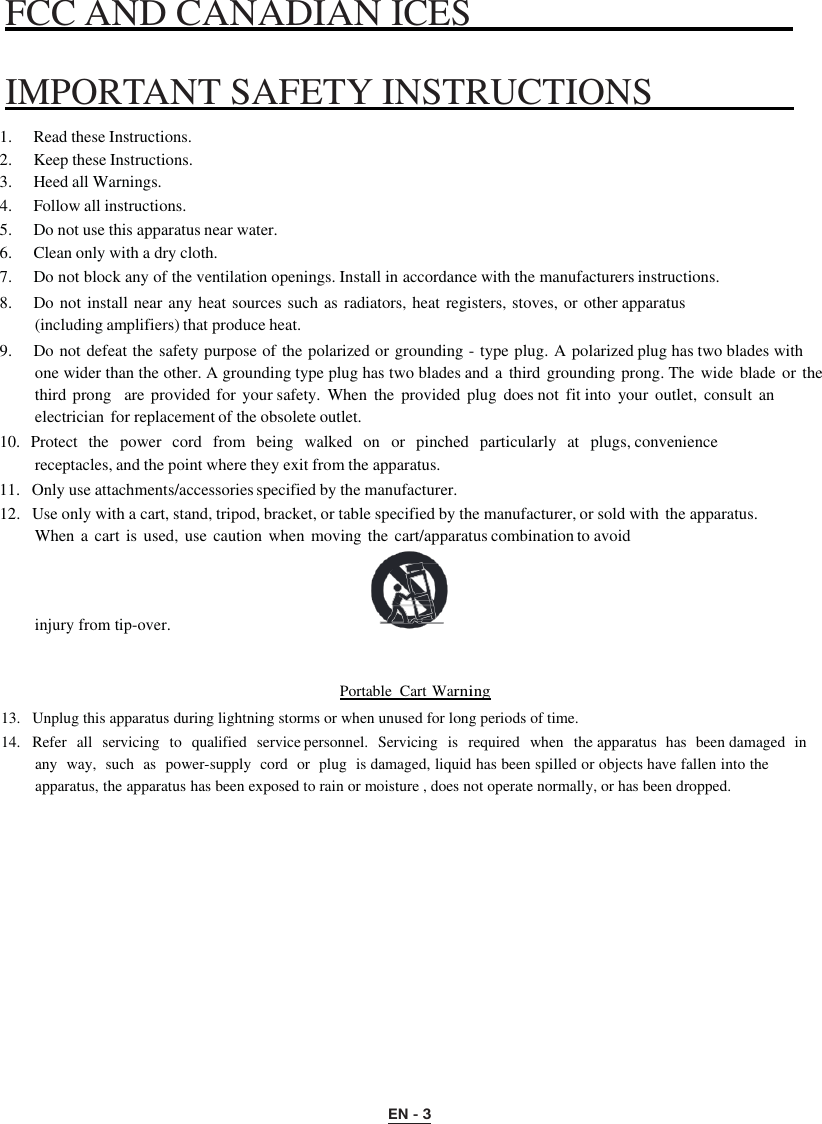 EN - 3 FCC AND CANADIAN ICES       IMPORTANT SAFETY INSTRUCTIONS    1.  Read these Instructions. 2.  Keep these Instructions. 3.  Heed all Warnings. 4.  Follow all instructions. 5.  Do not use this apparatus near water. 6.  Clean only with a dry cloth. 7.  Do not block any of the ventilation openings. Install in accordance with the manufacturers instructions. 8.  Do not install near any heat sources such as radiators, heat registers, stoves, or other apparatus (including amplifiers) that produce heat. 9.  Do not defeat the safety purpose of the polarized or grounding - type plug. A polarized plug has two blades with one wider than the other. A grounding type plug has two blades and a  third  grounding prong. The  wide blade  or the third prong   are  provided for  your safety.  When  the  provided plug  does not  fit into  your  outlet,  consult an electrician for replacement of the obsolete outlet. 10.  Protect   the   power   cord   from   being  walked  on   or   pinched  particularly   at   plugs, convenience receptacles, and the point where they exit from the apparatus. 11.   Only use attachments/accessories specified by the manufacturer. 12.   Use only with a cart, stand, tripod, bracket, or table specified by the manufacturer, or sold with the apparatus. When a cart is used, use caution when moving the  cart/apparatus combination to avoid injury from tip-over.  Portable  Cart Warning 13.   Unplug this apparatus during lightning storms or when unused for long periods of time. 14.   Refer  all  servicing  to   qualified  service personnel.  Servicing  is  required  when   the apparatus  has  been damaged  in  any  way,  such  as  power-supply  cord  or  plug  is damaged, liquid has been spilled or objects have fallen into the apparatus, the apparatus has been exposed to rain or moisture , does not operate normally, or has been dropped. 