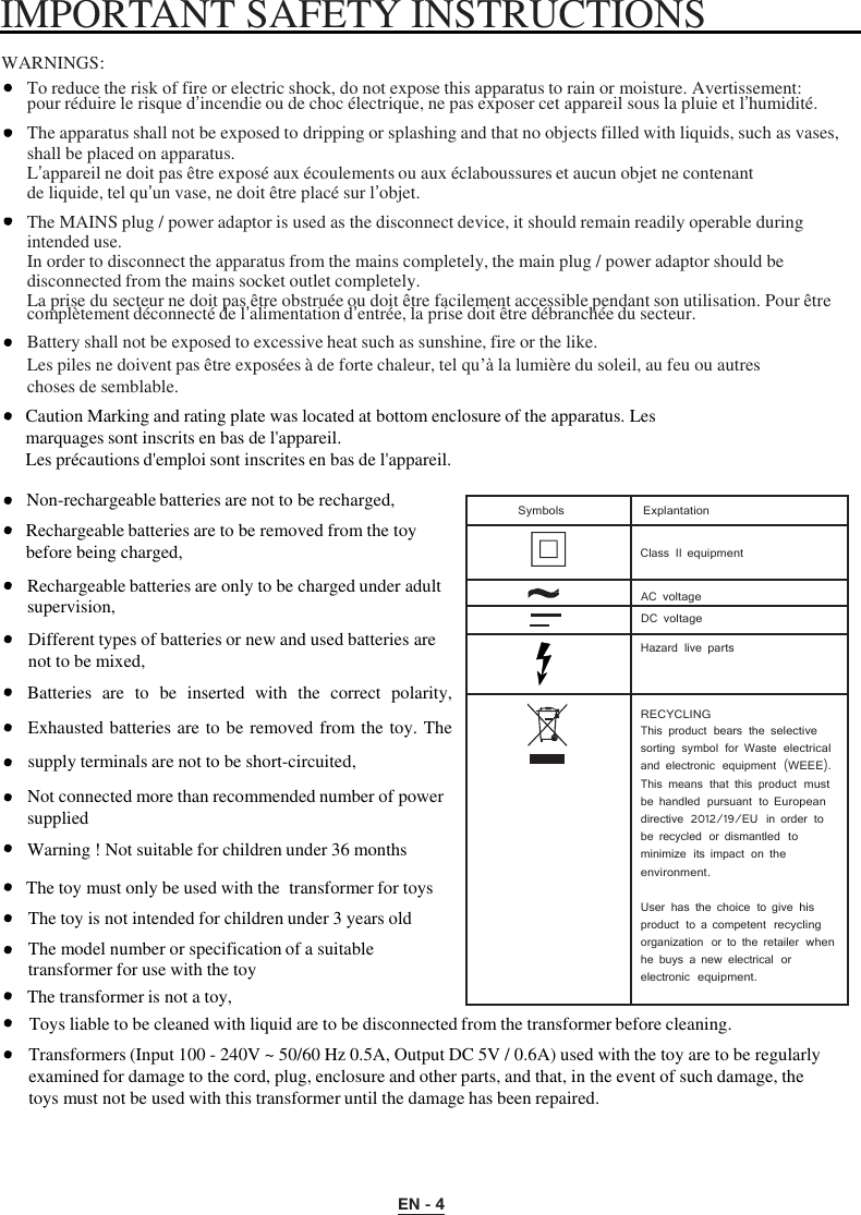 EN - 4   Symbols Explantation   Class II equipment  AC voltage    DC voltage  Hazard live parts  RECYCLING This product bears the selective sorting symbol for Waste electrical and electronic  equipment (WEEE). This means that this product must be handled  pursuant  to European directive  2012/19/EU  in order to be recycled  or dismantled to minimize  its impact on the environment.  User has the choice to give his product  to a competent recycling organization  or to the retailer when he buys a new electrical or electronic equipment.  IMPORTANT SAFETY INSTRUCTIONS    WARNINGS:  To reduce the risk of fire or electric shock, do not expose this apparatus to rain or moisture. Avertissement: pour réduire le risque d’incendie ou de choc électrique, ne pas exposer cet appareil sous la pluie et l’humidité. The apparatus shall not be exposed to dripping or splashing and that no objects filled with liquids, such as vases, shall be placed on apparatus. L’appareil ne doit pas être exposé aux éc oulements ou aux éclaboussures et aucun objet ne contenant de liquide, tel qu’un vase, ne doit être placé sur l’objet. The MAINS plug / power adaptor is used as the disconnect device, it should remain readily operable during intended use. In order to disconnect the apparatus from the mains completely, the main plug / power adaptor should be disconnected from the mains socket outlet completely. La prise du secteur ne doit pas être obstruée ou doit être facilement accessible pendant son utilisation. Pour êt re complètement déconnecté de l’alimentation d’entrée, la prise doit êt re débranchée du secteur. Battery shall not be exposed to excessive heat such as sunshine, fire or the like. Les piles ne doivent pas être exposées à de forte chaleur, tel qu’à la lumière du soleil, au feu ou autres choses de semblable. Caution Marking and rating plate was located at bottom enclosure of the apparatus. Les marquages sont inscrits en bas de l&apos;appareil. Les précautions d&apos;emploi sont inscrites en bas de l&apos;appareil.  Non-rechargeable batteries are not to be recharged, Rechargeable batteries are to be removed from the toy before being charged,  Rechargeable batteries are only to be charged under adult supervision, Different types of batteries or new and used batteries are not to be mixed, Batteries  are  to be  inserted  with  the  correct  polarity, Exhausted batteries are to be removed from the toy. The supply terminals are not to be short-circuited, Not connected more than recommended number of power supplied Warning ! Not suitable for children under 36 months  The toy must only be used with the  transformer for toys The toy is not intended for children under 3 years old The model number or specification of a suitable transformer for use with the toy The transformer is not a toy, Toys liable to be cleaned with liquid are to be disconnected from the transformer before cleaning. Transformers (Input 100 - 240V ~ 50/60 Hz 0.5A, Output DC 5V / 0.6A) used with the toy are to be regularly examined for damage to the cord, plug, enclosure and other parts, and that, in the event of such damage, the toys must not be used with this transformer until the damage has been repaired. 