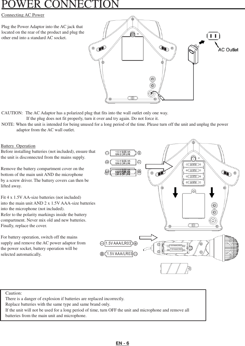 EN - 6   POWER CONNECTION   Connecting AC Power  Plug the Power Adaptor into the AC jack that located on the rear of the product and plug the other end into a standard AC socket.            CAUTION:  The AC Adaptor has a polarized plug that fits into the wall outlet only one way. If the plug does not fit properly, turn it over and try again. Do not force it. NOTE: When the unit is intended for being unused for a long period of the time. Please turn off the unit and unplug the power adaptor from the AC wall outlet.   Battery Operation Before installing batteries (not included), ensure that the unit is disconnected from the mains supply.  Remove the battery compartment cover on the bottom of the main unit AND the microphone   by a screw driver. The battery covers can then be lifted away.  Fit 4 x 1.5V AA-size batteries (not included) into the main unit AND 2 x 1.5V AAA-size batteries into the microphone (not included). Refer to the polarity markings inside the battery compartment. Never mix old and new batteries. Finally, replace the cover.  For battery operation, switch off the mains supply and remove the AC power adaptor from the power socket, battery operation will be selected automatically.   1.5V AAA/LR03  1.5V AAA/LR03   1. 5V AAA /L R0 3 1. 5V AAA /L R0 3      Caution: There is a danger of explosion if batteries are replaced incorrectly. Replace batteries with the same type and same brand only. If the unit will not be used for a long period of time, turn OFF the unit and microphone and remove all batteries from the main unit and microphone. 