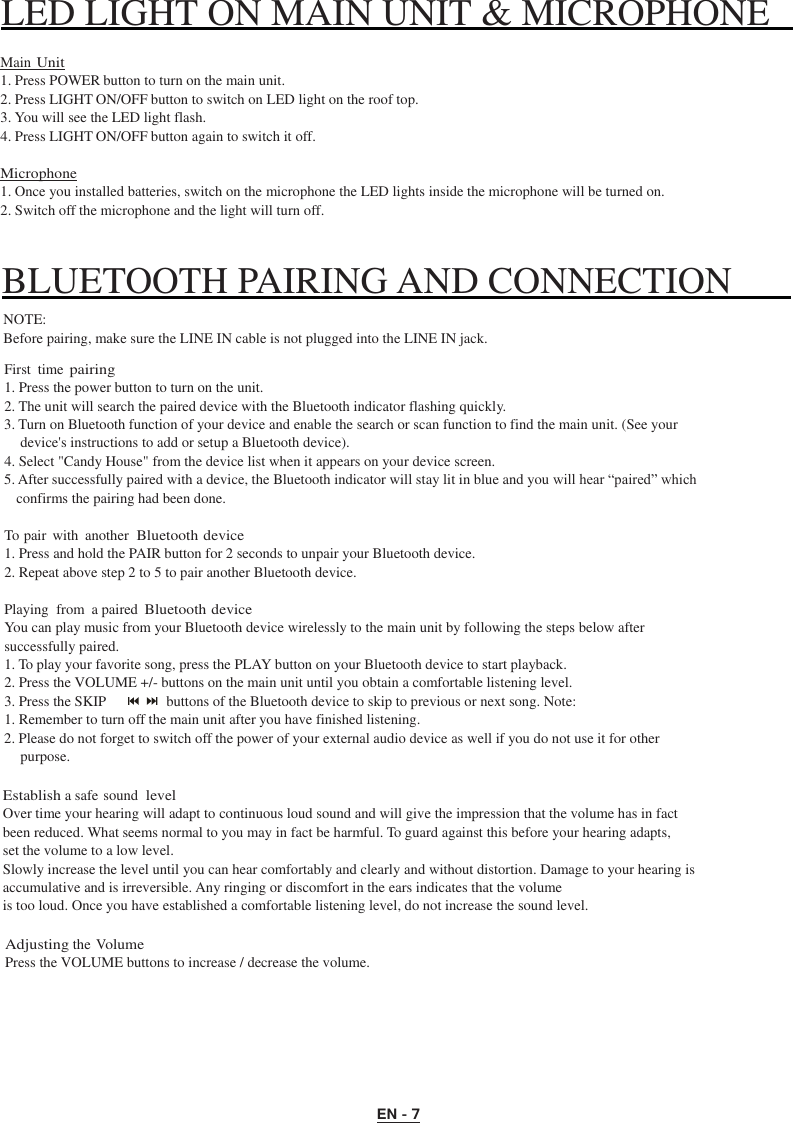 EN - 7 LED LIGHT ON MAIN UNIT &amp; MICROPHONE      Main Unit 1. Press POWER button to turn on the main unit. 2. Press LIGHT ON/OFF button to switch on LED light on the roof top. 3. You will see the LED light flash. 4. Press LIGHT ON/OFF button again to switch it off.  Microphone 1. Once you installed batteries, switch on the microphone the LED lights inside the microphone will be turned on. 2. Switch off the microphone and the light will turn off.   BLUETOOTH PAIRING AND CONNECTION   NOTE: Before pairing, make sure the LINE IN cable is not plugged into the LINE IN jack.  First  time pairing 1. Press the power button to turn on the unit. 2. The unit will search the paired device with the Bluetooth indicator flashing quickly. 3. Turn on Bluetooth function of your device and enable the search or scan function to find the main unit. (See your device&apos;s instructions to add or setup a Bluetooth device). 4. Select &quot;Candy House&quot; from the device list when it appears on your device screen. 5. After successfully paired with a device, the Bluetooth indicator will stay lit in blue and you will hear “paired” which confirms the pairing had been done.  To pair  with  another Bluetooth device 1. Press and hold the PAIR button for 2 seconds to unpair your Bluetooth device. 2. Repeat above step 2 to 5 to pair another Bluetooth device.  Playing  from  a paired Bluetooth device You can play music from your Bluetooth device wirelessly to the main unit by following the steps below after successfully paired. 1. To play your favorite song, press the PLAY button on your Bluetooth device to start playback. 2. Press the VOLUME +/- buttons on the main unit until you obtain a comfortable listening level. 3. Press the SKIP  buttons of the Bluetooth device to skip to previous or next song. Note: 1. Remember to turn off the main unit after you have finished listening. 2. Please do not forget to switch off the power of your external audio device as well if you do not use it for other purpose.  Establish a safe sound level Over time your hearing will adapt to continuous loud sound and will give the impression that the volume has in fact been reduced. What seems normal to you may in fact be harmful. To guard against this before your hearing adapts, set the volume to a low level. Slowly increase the level until you can hear comfortably and clearly and without distortion. Damage to your hearing is accumulative and is irreversible. Any ringing or discomfort in the ears indicates that the volume is too loud. Once you have established a comfortable listening level, do not increase the sound level.  Adjusting the Volume Press the VOLUME buttons to increase / decrease the volume. 