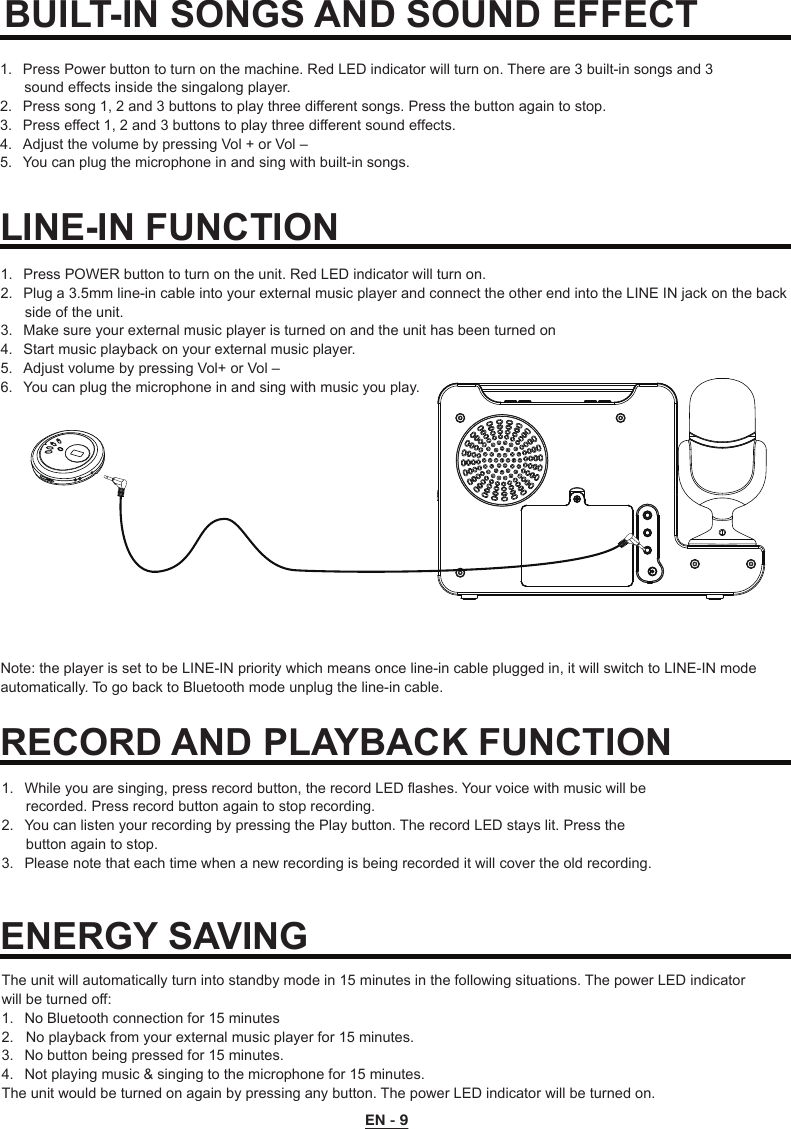 1.  Press Power button to turn on the machine. Red LED indicator will turn on. There are 3 built-in songs and 3        sound effects inside the singalong player.2.  Press song 1, 2 and 3 buttons to play three different songs. Press the button again to stop.3.  Press effect 1, 2 and 3 buttons to play three different sound effects. 4.  Adjust the volume by pressing Vol + or Vol – 5.  You can plug the microphone in and sing with built-in songs.BUILT-IN SONGS AND SOUND EFFECT LINE-IN FUNCTION1.  While you are singing, press record button, the record LED flashes. Your voice with music will be       recorded. Press record button again to stop recording.2.  You can listen your recording by pressing the Play button. The record LED stays lit. Press the       button again to stop.3.  Please note that each time when a new recording is being recorded it will cover the old recording.RECORD AND PLAYBACK FUNCTIONThe unit will automatically turn into standby mode in 15 minutes in the following situations. The power LED indicator will be turned off:1.  No Bluetooth connection for 15 minutes2.   No playback from your external music player for 15 minutes.3.  No button being pressed for 15 minutes.4.  Not playing music &amp; singing to the microphone for 15 minutes.The unit would be turned on again by pressing any button. The power LED indicator will be turned on.ENERGY SAVING1.  Press POWER button to turn on the unit. Red LED indicator will turn on.2.  Plug a 3.5mm line-in cable into your external music player and connect the other end into the LINE IN jack on the back       side of the unit.3.  Make sure your external music player is turned on and the unit has been turned on4.  Start music playback on your external music player.5.  Adjust volume by pressing Vol+ or Vol –6.  You can plug the microphone in and sing with music you play.Note: the player is set to be LINE-IN priority which means once line-in cable plugged in, it will switch to LINE-IN mode automatically. To go back to Bluetooth mode unplug the line-in cable.EN - 9