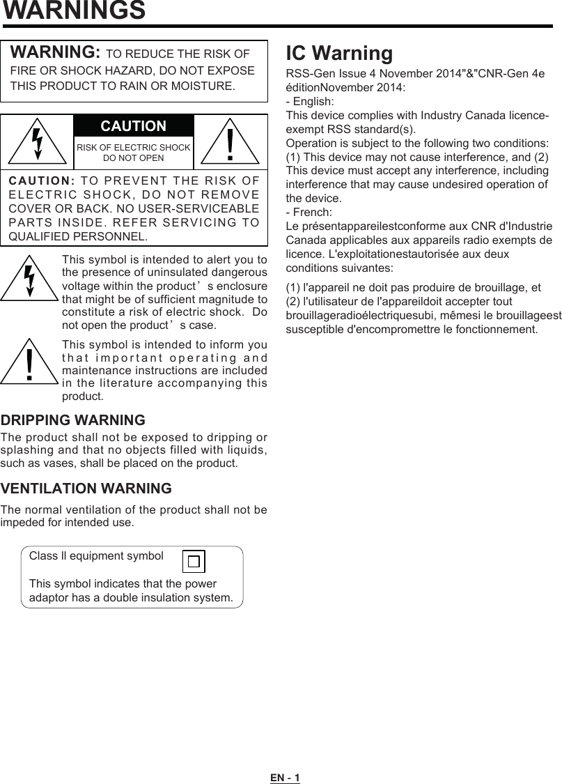 EN - 1WARNINGSC A UTION:TO   P R EVEN T   T H E   RI SK  O F ELECTRIC SHOCK, DO NOT REMO V E COVER OR BACK. NO USER-SERVICEABLE PARTS INSIDE. REFER SERVICING TO QUALIFIED PERSONNEL.CAUTIONRISK OF ELECTRIC SHOCK DO NOT OPENWARNING: TO REDUCE THE RISK OFFIRE OR SHOCK HAZARD, DO NOT EXPOSE THIS PRODUCT TO RAIN OR MOISTURE.This symbol is intended to alert you to the presence of uninsulated dangerous voltage within the product’s enclosure that might be of sufficient magnitude to constitute a risk of electric shock.  Do not open the product’s case.This symbol is intended to inform you t h at important  operating and maintenance instructions are included in the literature accompanying this product.DRIPPING WARNINGThe product shall not be exposed to dripping or splashing and that no objects filled with liquids, such as vases, shall be placed on the product.VENTILATION WARNINGThe normal ventilation of the product shall not be impeded for intended use.Class ll equipment symbolThis symbol indicates that the power adaptor has a double insulation system.IC WarningRSS-Gen Issue 4 November 2014&quot;&amp;&quot;CNR-Gen 4e éditionNovember 2014:- English:This device complies with Industry Canada licence-exempt RSS standard(s).Operation is subject to the following two conditions:(1) This device may not cause interference, and (2) This device must accept any interference, including interference that may cause undesired operation of the device.- French:Le présentappareilestconforme aux CNR d&apos;Industrie Canada applicables aux appareils radio exempts de licence. L&apos;exploitationestautorisée aux deux conditions suivantes:(1) l&apos;appareil ne doit pas produire de brouillage, et(2) l&apos;utilisateur de l&apos;appareildoit accepter toutbrouillageradioélectriquesubi, mêmesi le brouillageestsusceptible d&apos;encompromettre le fonctionnement.