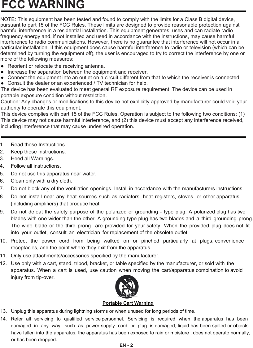 FCC WARNINGNOTE: This equipment has been tested and found to comply with the limits for a Class B digital device, pursuant to part 15 of the FCC Rules. These limits are designed to provide reasonable protection against harmful interference in a residential installation. This equipment generates, uses and can radiate radio frequency energy and, if not installed and used in accordance with the instructions, may cause harmful interference to radio communications. However, there is no guarantee that interference will not occur in a particular installation. If this equipment does cause harmful interference to radio or television (which can be determined by turning the equipment off), the user is encouraged to try to correct the interference by one or more of the following measures:Reorient or relocate the receiving antenna.Increase the separation between the equipment and receiver.Connect the equipment into an outlet on a circuit diﬀerent from that to which the receiver is connected.Consult the dealer or an experienced / TV technician for help. 1. Read these Instructions.2. Keep these Instructions.3. Heed all Warnings.4. Follow all instructions.5. Do not use this apparatus near water.6. Clean only with a dry cloth.7. Do not block any of the ventilation openings. Install in accordance with the manufacturers instructions.8. Do  not  install  near  any  heat  sources  such  as  radiators,  heat  registers,  stoves, or  other apparatus(including amplifiers) that produce heat.9. Do not defeat the safety purpose of the polarized or grounding -  type  plug.  A  polarized plug has twoblades with one wider than the other. A grounding type plug has two blades and  a  third grounding  prong.The  wide  blade  or  the  third  prong    are  provided  for  your safety.  When  the  provided  plug  does not  fitinto  your  outlet,  consult  an  electrician  for replacement of the obsolete outlet.10. Protect  the  power  cord  from  being  walked  on  or  pinched  particularly  at  plugs, conveniencereceptacles, and the point where they exit from the apparatus.11. Only use attachments/accessories specified by the manufacturer.12. Use only with a cart, stand, tripod, bracket, or table specified by the manufacturer, or sold with  theapparatus.  When  a  cart  is  used,  use  caution  when  moving  the  cart/apparatus combination to avoidinjury from tip-over.Portable Cart Warning13. Unplug this apparatus during lightning storms or when unused for long periods of time.14. Refer  all  servicing  to  qualified  service personnel.  Servicing  is  required  when  the apparatus  has  beendamaged in  any  way,  such  as  power-supply  cord  or  plug  is damaged, liquid has been spilled or objectshave fallen into the apparatus, the apparatus has been exposed to rain or moisture , does not operate normally,or has been dropped.EN - 2The device has been evaluated to meet general RF exposure requirement. The device can be used in portable exposure condition without restriction.Caution: Any changes or modiﬁcations to this device not explicitly approved by manufacturer could void your authority to operate this equipment.This device complies with part 15 of the FCC Rules. Operation is subject to the following two conditions: (1) This device may not cause harmful interference, and (2) this device must accept any interference received, including interference that may cause undesired operation.