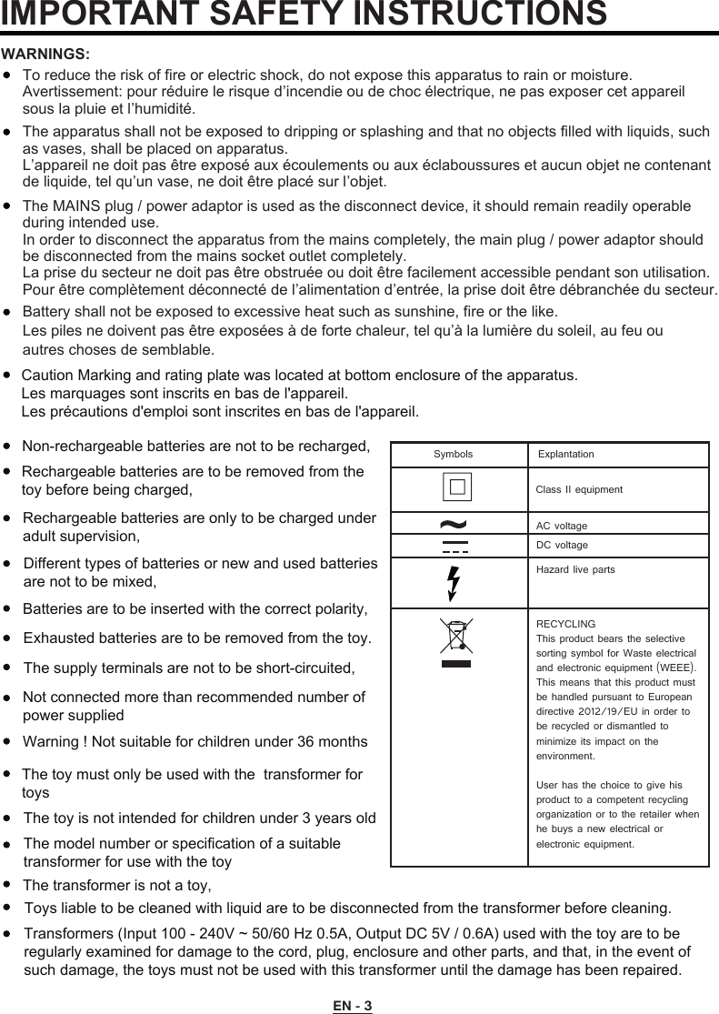 To reduce the risk of fire or electric shock, do not expose this apparatus to rain or moisture.Avertissement: pour réduire le risque d’incendie ou de choc électrique, ne pas exposer cet appareil sous la pluie et l’humidité.The apparatus shall not be exposed to dripping or splashing and that no objects filled with liquids, such as vases, shall be placed on apparatus.L’appareil ne doit pas être exposé aux écoulements ou aux éclaboussures et aucun objet ne contenant de liquide, tel qu’un vase, ne doit être placé sur l’objet.The MAINS plug / power adaptor is used as the disconnect device, it should remain readily operable during intended use.In order to disconnect the apparatus from the mains completely, the main plug / power adaptor should be disconnected from the mains socket outlet completely.La prise du secteur ne doit pas être obstruée ou doit être facilement accessible pendant son utilisation. Pour être complètement déconnecté de l’alimentation d’entrée, la prise doit être débranchée du secteur.WARNINGS:Battery shall not be exposed to excessive heat such as sunshine, fire or the like.Les piles ne doivent pas être exposées à de forte chaleur, tel qu’à la lumière du soleil, au feu ou autres choses de semblable. IMPORTANT SAFETY INSTRUCTIONSEN - 3Caution Marking and rating plate was located at bottom enclosure of the apparatus. Les marquages sont inscrits en bas de l&apos;appareil.Les précautions d&apos;emploi sont inscrites en bas de l&apos;appareil.Class II equipmentAC voltageDC voltageRECYCLINGThis product bears the selective sorting symbol for Waste electrical and electronic equipment (WEEE). This means that this product must be handled pursuant to European directive 2012/19/EU in order to be recycled or dismantled to minimize its impact on the environment.User has the choice to give his product to a competent recycling organization or to the retailer whenhe buys a new electrical or electronic equipment.Hazard live partsSymbols ExplantationNon-rechargeable batteries are not to be recharged,Rechargeable batteries are to be removed from the toy before being charged,Rechargeable batteries are only to be charged under adult supervision,Different types of batteries or new and used batteries are not to be mixed,Batteries are to be inserted with the correct polarity,Exhausted batteries are to be removed from the toy.The supply terminals are not to be short-circuited,Not connected more than recommended number of power supplied Warning ! Not suitable for children under 36 monthsThe toy is not intended for children under 3 years oldThe model number or specification of a suitable transformer for use with the toyThe transformer is not a toy,Toys liable to be cleaned with liquid are to be disconnected from the transformer before cleaning.Transformers (Input 100 - 240V ~ 50/60 Hz 0.5A, Output DC 5V / 0.6A) used with the toy are to be regularly examined for damage to the cord, plug, enclosure and other parts, and that, in the event of such damage, the toys must not be used with this transformer until the damage has been repaired. The toy must only be used with the  transformer for toys