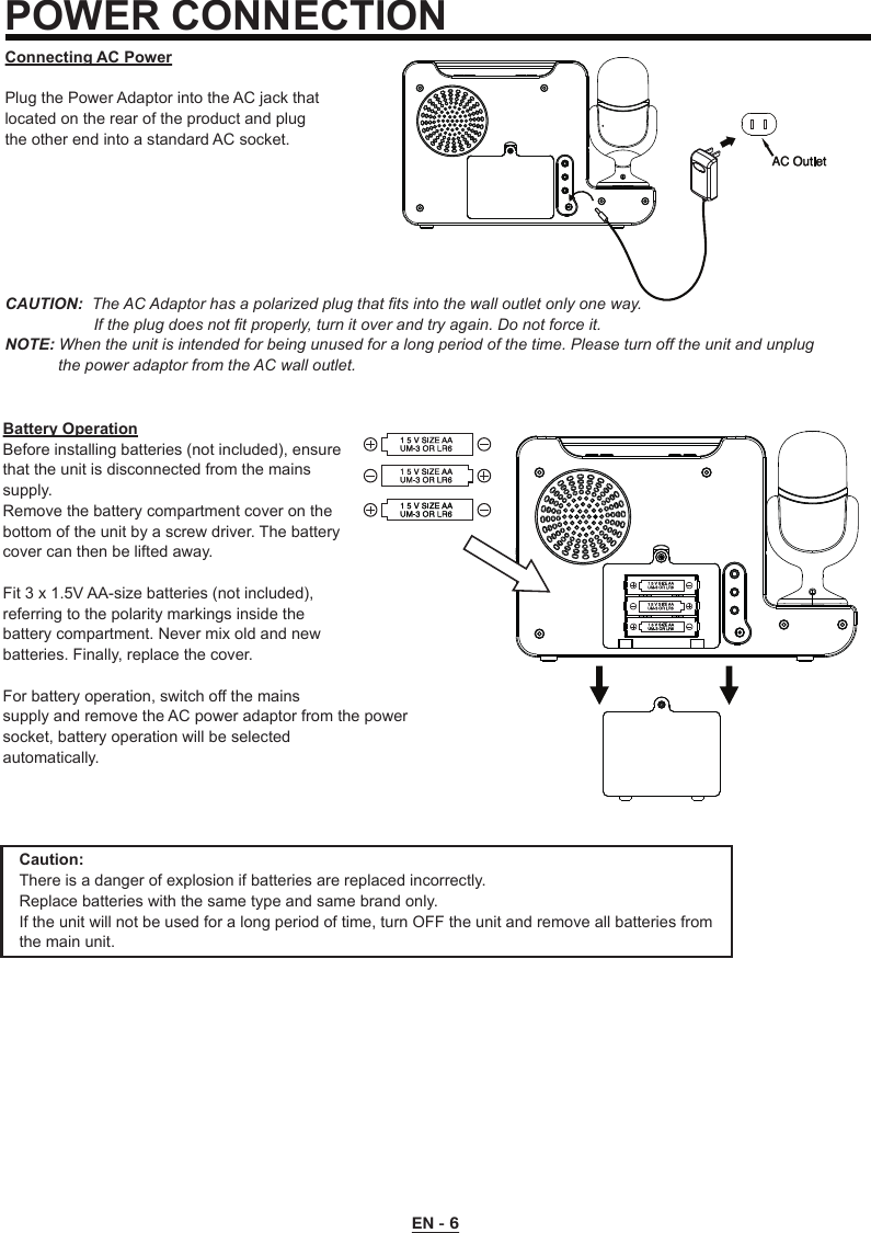 EN - 6POWER CONNECTIONConnecting AC PowerPlug the Power Adaptor into the AC jack that located on the rear of the product and plug the other end into a standard AC socket. CAUTION:  The AC Adaptor has a polarized plug that fits into the wall outlet only one way.                    If the plug does not fit properly, turn it over and try again. Do not force it.NOTE: When the unit is intended for being unused for a long period of the time. Please turn off the unit and unplug             the power adaptor from the AC wall outlet.Battery OperationBefore installing batteries (not included), ensurethat the unit is disconnected from the mainssupply.Remove the battery compartment cover on thebottom of the unit by a screw driver. The battery cover can then be lifted away.Fit 3 x 1.5V AA-size batteries (not included),referring to the polarity markings inside thebattery compartment. Never mix old and newbatteries. Finally, replace the cover.For battery operation, switch off the mainssupply and remove the AC power adaptor from the power socket, battery operation will be selectedautomatically.Caution:There is a danger of explosion if batteries are replaced incorrectly.Replace batteries with the same type and same brand only.If the unit will not be used for a long period of time, turn OFF the unit and remove all batteries from the main unit.