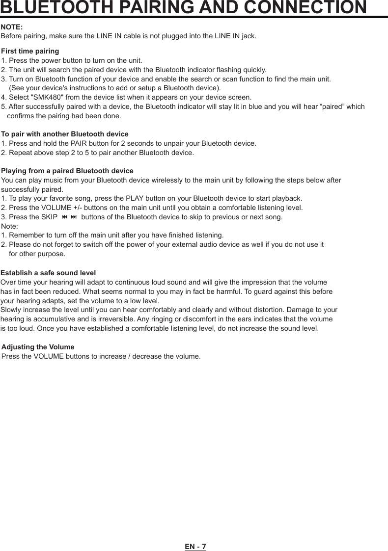 EN - 7First time pairing1. Press the power button to turn on the unit. 2. The unit will search the paired device with the Bluetooth indicator flashing quickly. 3. Turn on Bluetooth function of your device and enable the search or scan function to find the main unit.     (See your device&apos;s instructions to add or setup a Bluetooth device).4. Select &quot;SMK480&quot; from the device list when it appears on your device screen.5. After successfully paired with a device, the Bluetooth indicator will stay lit in blue and you will hear “paired” which    confirms the pairing had been done.To pair with another Bluetooth device1. Press and hold the PAIR button for 2 seconds to unpair your Bluetooth device.2. Repeat above step 2 to 5 to pair another Bluetooth device.Playing from a paired Bluetooth deviceYou can play music from your Bluetooth device wirelessly to the main unit by following the steps below after successfully paired.1. To play your favorite song, press the PLAY button on your Bluetooth device to start playback.2. Press the VOLUME +/- buttons on the main unit until you obtain a comfortable listening level.3. Press the SKIP            buttons of the Bluetooth device to skip to previous or next song.Note: 1. Remember to turn off the main unit after you have finished listening.2. Please do not forget to switch off the power of your external audio device as well if you do not use it     for other purpose.NOTE:Before pairing, make sure the LINE IN cable is not plugged into the LINE IN jack.BLUETOOTH PAIRING AND CONNECTIONEstablish a safe sound levelOver time your hearing will adapt to continuous loud sound and will give the impression that the volumehas in fact been reduced. What seems normal to you may in fact be harmful. To guard against this beforeyour hearing adapts, set the volume to a low level.Slowly increase the level until you can hear comfortably and clearly and without distortion. Damage to yourhearing is accumulative and is irreversible. Any ringing or discomfort in the ears indicates that the volumeis too loud. Once you have established a comfortable listening level, do not increase the sound level.Adjusting the VolumePress the VOLUME buttons to increase / decrease the volume.