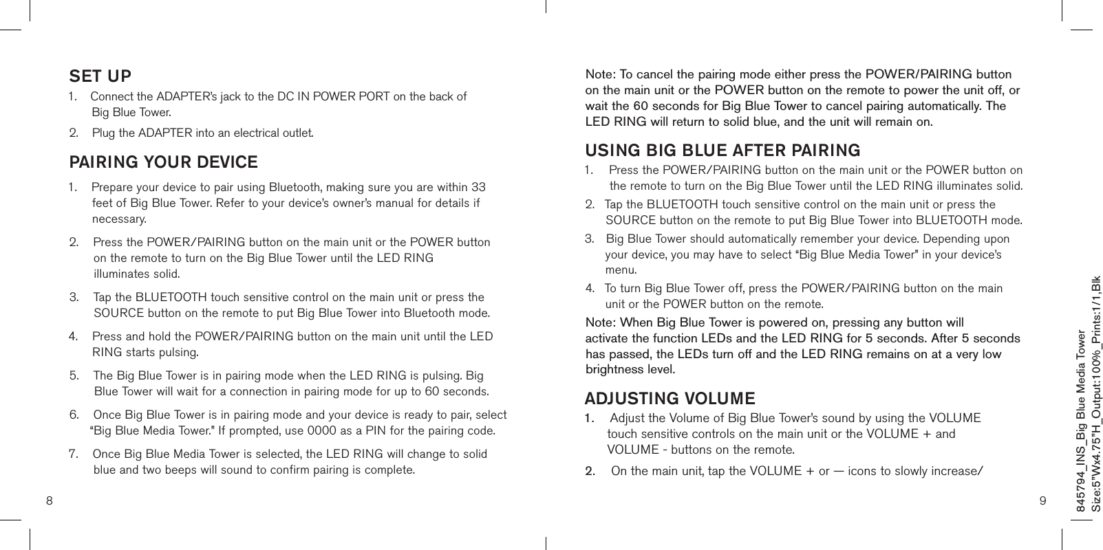 9Note: To cancel the pairing mode either press the POWER/PAIRING button on the main unit or the POWER button on the remote to power the unit off, or wait the 60 seconds for Big Blue Tower to cancel pairing automatically. The LED RING will return to solid blue, and the unit will remain on.USING BIG BLUE AFTER PAIRING1.    Press the POWER/PAIRING button on the main unit or the POWER button on the remote to turn on the Big Blue Tower until the LED RING illuminates solid.  2.   Tap the BLUETOOTH touch sensitive control on the main unit or press the SOURCE button on the remote to put Big Blue Tower into BLUETOOTH mode. 3.  Big Blue Tower should automatically remember your device. Depending upon    your device, you may have to select “Big Blue Media Tower” in your device’s    menu. 4.  To turn Big Blue Tower off, press the POWER/PAIRING button on the main    unit or the POWER button on the remote.Note: When Big Blue Tower is powered on, pressing any button will  activate the function LEDs and the LED RING for 5 seconds. After 5 seconds has passed, the LEDs turn off and the LED RING remains on at a very low brightness level.ADJUSTING VOLUME1.    Adjust the Volume of Big Blue Tower’s sound by using the VOLUME       touch sensitive controls on the main unit or the VOLUME + and           VOLUME - buttons on the remote. 2.     On the main unit, tap the VOLUME + or — icons to slowly increase/845794_INS_Big Blue Media TowerSize:5”Wx4.75”H_Output:100%_Prints:1/1,Blk 8SET UP1.     Connect the ADAPTER’s jack to the DC IN POWER PORT on the back of  Big Blue Tower.2.    Plug the ADAPTER into an electrical outlet.PAIRING YOUR DEVICE1.     Prepare your device to pair using Bluetooth, making sure you are within 33 feet of Big Blue Tower. Refer to your device’s owner’s manual for details if necessary.2.     Press the POWER/PAIRING button on the main unit or the POWER button on the remote to turn on the Big Blue Tower until the LED RING  illuminates solid.  3.     Tap the BLUETOOTH touch sensitive control on the main unit or press the SOURCE button on the remote to put Big Blue Tower into Bluetooth mode.  4.    Press and hold the POWER/PAIRING button on the main unit until the LED      RING starts pulsing.5.     The Big Blue Tower is in pairing mode when the LED RING is pulsing. Big Blue Tower will wait for a connection in pairing mode for up to 60 seconds.6.     Once Big Blue Tower is in pairing mode and your device is ready to pair, select “Big Blue Media Tower.” If prompted, use 0000 as a PIN for the pairing code.7.     Once Big Blue Media Tower is selected, the LED RING will change to solid blue and two beeps will sound to confirm pairing is complete. 