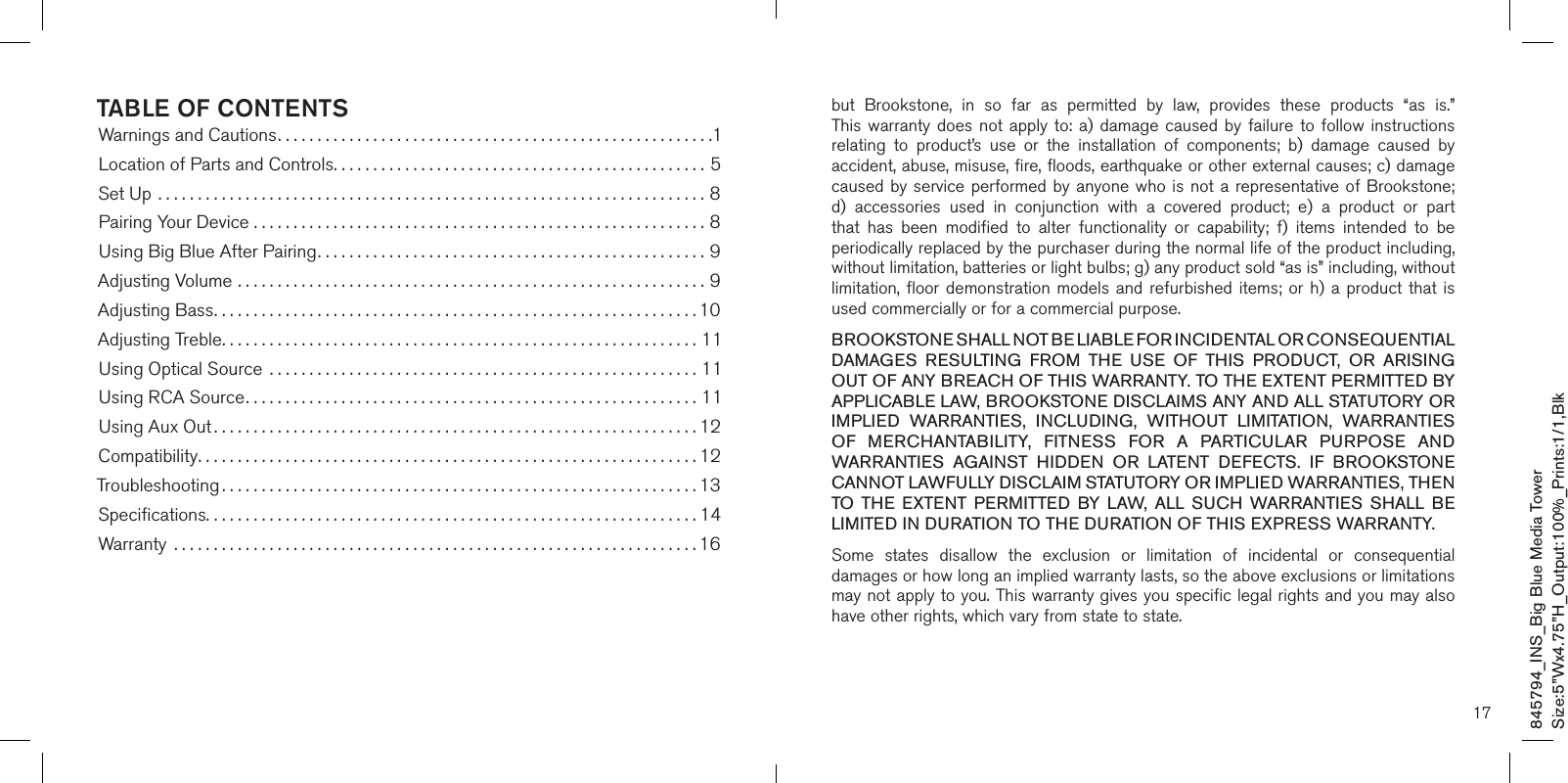 TABLE OF CONTENTSWarnings and Cautions.......................................................1Location of Parts and Controls...............................................5Set Up .....................................................................8Pairing Your Device .........................................................8Using Big Blue After Pairing.................................................9Adjusting Volume ...........................................................9Adjusting Bass.............................................................10Adjusting Treble............................................................11Using Optical Source  ......................................................11Using RCA Source.........................................................11Using Aux Out .............................................................12Compatibility...............................................................12Troubleshooting ............................................................13Speciﬁcations..............................................................14Warranty  ..................................................................1617but  Brookstone,  in  so  far  as  permitted  by  law,  provides  these  products  “as  is.”  This warranty  does  not  apply to: a)  damage  caused  by  failure  to follow instructions relating  to  product’s  use  or  the  installation  of  components;  b)  damage  caused  by accident, abuse, misuse, fire, floods, earthquake or other external causes; c) damage caused by  service performed  by anyone who  is not a  representative of Brookstone; d)  accessories  used  in  conjunction  with  a  covered  product;  e)  a  product  or  part that  has  been  modified  to  alter  functionality  or  capability;  f)  items  intended  to  be periodically replaced by the purchaser during the normal life of the product including, without limitation, batteries or light bulbs; g) any product sold “as is” including, without limitation, floor  demonstration  models  and  refurbished  items;  or  h)  a  product  that is used commercially or for a commercial purpose. BROOKSTONE SHALL NOT BE LIABLE FOR INCIDENTAL OR CONSEQUENTIAL DAMAGES  RESULTING  FROM  THE  USE  OF  THIS  PRODUCT,  OR  ARISING OUT OF ANY BREACH OF THIS WARRANTY. TO THE EXTENT PERMITTED BY APPLICABLE LAW, BROOKSTONE DISCLAIMS ANY AND ALL STATUTORY OR IMPLIED  WARRANTIES,  INCLUDING,  WITHOUT  LIMITATION,  WARRANTIES OF  MERCHANTABILITY,  FITNESS  FOR  A  PARTICULAR  PURPOSE  AND WARRANTIES  AGAINST  HIDDEN  OR  LATENT  DEFECTS.  IF  BROOKSTONE CANNOT LAWFULLY DISCLAIM STATUTORY OR IMPLIED WARRANTIES, THEN TO  THE  EXTENT  PERMITTED  BY LAW,  ALL  SUCH  WARRANTIES  SHALL  BE LIMITED IN DURATION TO THE DURATION OF THIS EXPRESS WARRANTY.Some  states  disallow  the  exclusion  or  limitation  of  incidental  or  consequential damages or how long an implied warranty lasts, so the above exclusions or limitations may not apply to you. This warranty gives you specific legal rights and you may also have other rights, which vary from state to state.845794_INS_Big Blue Media TowerSize:5”Wx4.75”H_Output:100%_Prints:1/1,Blk 