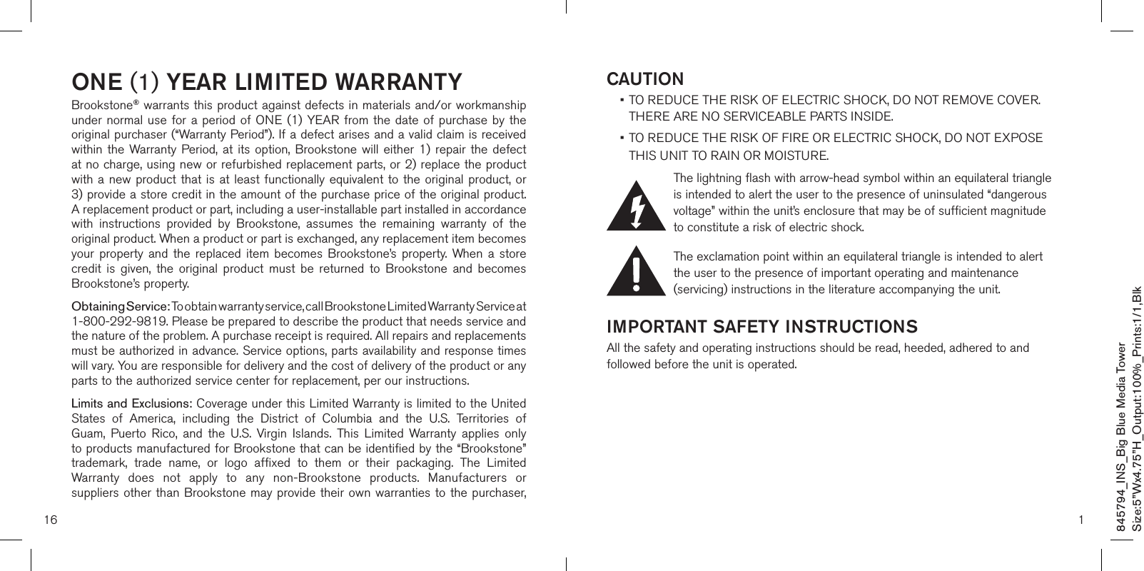 16ONE (1) YEAR LIMITED WARRANTYBrookstone® warrants this product against defects in materials and/or workmanship under normal  use  for  a period of ONE (1) YEAR  from  the  date  of purchase by the original purchaser (“Warranty Period”). If a defect arises and a valid claim is received within  the  Warranty  Period, at  its  option, Brookstone  will  either  1) repair  the  defect at no charge, using new or refurbished replacement parts, or 2) replace the product with a  new product that  is at  least  functionally equivalent  to  the original  product,  or  3) provide a store credit in the amount of the purchase price of the original product.  A replacement product or part, including a user-installable part installed in accordance with  instructions  provided  by  Brookstone,  assumes  the  remaining  warranty  of  the original product. When a product or part is exchanged, any replacement item becomes your  property  and  the  replaced  item  becomes  Brookstone’s  property.  When  a  store credit  is  given,  the  original  product  must  be  returned  to  Brookstone  and  becomes Brookstone’s property. Obtaining Service: To obtain warranty service, call Brookstone Limited Warranty Service at  1-800-292-9819. Please be prepared to describe the product that needs service and the nature of the problem. A purchase receipt is required. All repairs and replacements must be authorized in advance. Service options, parts availability and response times will vary. You are responsible for delivery and the cost of delivery of the product or any parts to the authorized service center for replacement, per our instructions.Limits and Exclusions: Coverage under this Limited Warranty is limited to the United States  of  America,  including  the  District  of  Columbia  and  the  U.S.  Territories  of Guam,  Puerto  Rico,  and  the  U.S.  Virgin  Islands.  This  Limited  Warranty  applies  only to products manufactured for Brookstone that can be identified by the “Brookstone” trademark,  trade  name,  or  logo  affixed  to  them  or  their  packaging.  The  Limited Warranty  does  not  apply  to  any  non-Brookstone  products.  Manufacturers  or suppliers other than Brookstone may provide their own  warranties to  the purchaser,  1CAUTION •  TO REDUCE THE RISK OF ELECTRIC SHOCK, DO NOT REMOVE COVER. THERE ARE NO SERVICEABLE PARTS INSIDE.  •  TO REDUCE THE RISK OF FIRE OR ELECTRIC SHOCK, DO NOT EXPOSE  THIS UNIT TO RAIN OR MOISTURE.The lightning flash with arrow-head symbol within an equilateral triangle is intended to alert the user to the presence of uninsulated “dangerous voltage” within the unit’s enclosure that may be of sufficient magnitude to constitute a risk of electric shock.The exclamation point within an equilateral triangle is intended to alert the user to the presence of important operating and maintenance (servicing) instructions in the literature accompanying the unit.IMPORTANT SAFETY INSTRUCTIONSAll the safety and operating instructions should be read, heeded, adhered to and followed before the unit is operated.845794_INS_Big Blue Media TowerSize:5”Wx4.75”H_Output:100%_Prints:1/1,Blk 