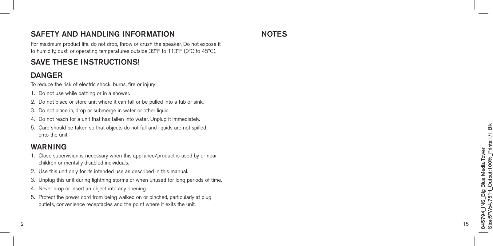 SAFETY AND HANDLING INFORMATIONFor maximum product life, do not drop, throw or crush the speaker. Do not expose it to humidity, dust, or operating temperatures outside 32°F to 113°F (0°C to 45°C).SAVE THESE INSTRUCTIONS!DANGERTo reduce the risk of electric shock, burns, fire or injury:1.  Do not use while bathing or in a shower.2.   Do not place or store unit where it can fall or be pulled into a tub or sink.3.   Do not place in, drop or submerge in water or other liquid.4.   Do not reach for a unit that has fallen into water. Unplug it immediately.5.   Care should be taken so that objects do not fall and liquids are not spilled  onto the unit.WARNING1.   Close supervision is necessary when this appliance/product is used by or near children or mentally disabled individuals.2.   Use this unit only for its intended use as described in this manual.3.  Unplug this unit during lightning storms or when unused for long periods of time.4.  Never drop or insert an object into any opening.5.   Protect the power cord from being walked on or pinched, particularly at plug outlets, convenience receptacles and the point where it exits the unit.2NOTES15845794_INS_Big Blue Media TowerSize:5”Wx4.75”H_Output:100%_Prints:1/1,Blk 