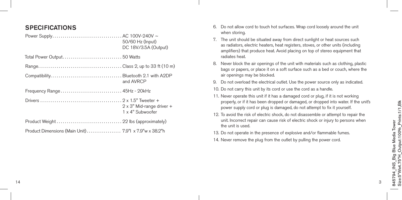 14SPECIFICATIONSPower Supply..................................  AC 100V-240V ~   50/60 Hz (Input)     DC 18V/3.5A (Output) Total Power Output............................. 50 Watts Range......................................... Class 2, up to 33 ft (10 m) Compatibility...................................  Bluetooth 2.1 with A2DP  and AVRCP Frequency Range .............................. 45Hz - 20kHz Drivers ........................................  2 x 1.5&quot; Tweeter +   2 x 3&quot; Mid-range driver +   1 x 4&quot; Subwoofer  Product Weight . . . . . . . . . . . . . . . . . . . . . . . . . . . . . . . . 22 lbs (approximately) Product Dimensions (Main Unit) .................. 7.9&quot;l  x 7.9&quot;w x 38.2&quot;h 6.    Do not allow cord to touch hot surfaces. Wrap cord loosely around the unit  when storing.7.    The unit should be situated away from direct sunlight or heat sources such as radiators, electric heaters, heat registers, stoves, or other units (including amplifiers) that produce heat. Avoid placing on top of stereo equipment that radiates heat.8.    Never block the air openings of the unit with materials such as clothing, plastic bags or papers, or place it on a soft surface such as a bed or couch, where the air openings may be blocked.9.    Do not overload the electrical outlet. Use the power source only as indicated.10.   Do not carry this unit by its cord or use the cord as a handle.11.   Never operate this unit if it has a damaged cord or plug, if it is not working properly, or if it has been dropped or damaged, or dropped into water. If the unit’s power supply cord or plug is damaged, do not attempt to fix it yourself.12.   To avoid the risk of electric shock, do not disassemble or attempt to repair the unit. Incorrect repair can cause risk of electric shock or injury to persons when the unit is used.13.   Do not operate in the presence of explosive and/or flammable fumes.14.   Never remove the plug from the outlet by pulling the power cord.3845794_INS_Big Blue Media TowerSize:5”Wx4.75”H_Output:100%_Prints:1/1,Blk 