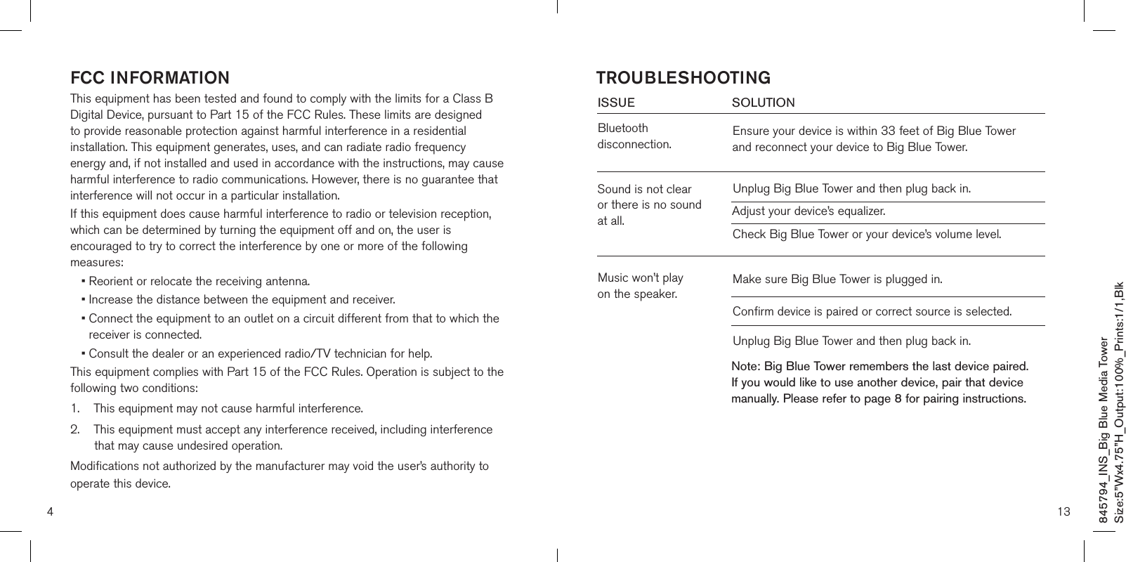 4FCC INFORMATIONThis equipment has been tested and found to comply with the limits for a Class B Digital Device, pursuant to Part 15 of the FCC Rules. These limits are designed to provide reasonable protection against harmful interference in a residential installation. This equipment generates, uses, and can radiate radio frequency energy and, if not installed and used in accordance with the instructions, may cause harmful interference to radio communications. However, there is no guarantee that interference will not occur in a particular installation.If this equipment does cause harmful interference to radio or television reception, which can be determined by turning the equipment off and on, the user is encouraged to try to correct the interference by one or more of the following measures:• Reorient or relocate the receiving antenna.• Increase the distance between the equipment and receiver.•  Connect the equipment to an outlet on a circuit different from that to which the receiver is connected.•  Consult the dealer or an experienced radio/TV technician for help.This equipment complies with Part 15 of the FCC Rules. Operation is subject to the following two conditions:1.    This equipment may not cause harmful interference.2.     This equipment must accept any interference received, including interference that may cause undesired operation.Modifications not authorized by the manufacturer may void the user’s authority to operate this device.13ISSUE            SOLUTIONBluetooth disconnection.Sound is not clear or there is no sound at all.Music won’t play  on the speaker.Ensure your device is within 33 feet of Big Blue Tower and reconnect your device to Big Blue Tower.Unplug Big Blue Tower and then plug back in.Adjust your device’s equalizer. Check Big Blue Tower or your device’s volume level.Make sure Big Blue Tower is plugged in.  Confirm device is paired or correct source is selected.Unplug Big Blue Tower and then plug back in.TROUBLESHOOTINGNote: Big Blue Tower remembers the last device paired. If you would like to use another device, pair that device manually. Please refer to page 8 for pairing instructions.845794_INS_Big Blue Media TowerSize:5”Wx4.75”H_Output:100%_Prints:1/1,Blk 