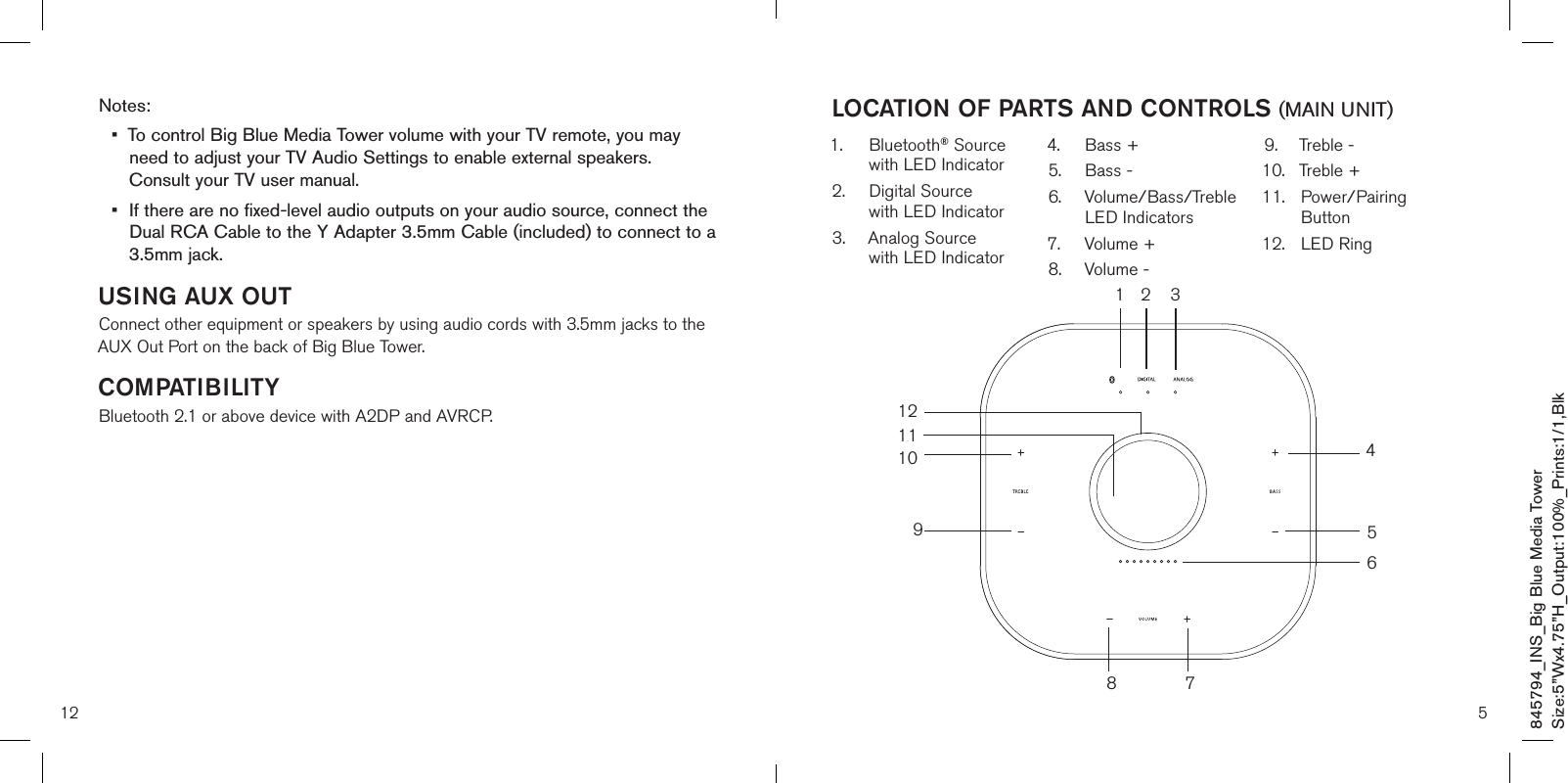 12Notes:•   To control Big Blue Media Tower volume with your TV remote, you may need to adjust your TV Audio Settings to enable external speakers.  Consult your TV user manual.•   If there are no fixed-level audio outputs on your audio source, connect the Dual RCA Cable to the Y Adapter 3.5mm Cable (included) to connect to a 3.5mm jack.USING AUX OUTConnect other equipment or speakers by using audio cords with 3.5mm jacks to the AUX Out Port on the back of Big Blue Tower.COMPATIBILITYBluetooth 2.1 or above device with A2DP and AVRCP.5LOCATION OF PARTS AND CONTROLS (MAIN UNIT)1.   Bluetooth® Source with LED Indicator2.   Digital Source  with LED Indicator3.   Analog Source  with LED Indicator4.  Bass +5.  Bass -6.   Volume/Bass/Treble LED Indicators7.  Volume +8.  Volume -9.  Treble -10.  Treble +11.   Power/Pairing Button12.  LED Ring1 2 312111098 7456845794_INS_Big Blue Media TowerSize:5”Wx4.75”H_Output:100%_Prints:1/1,Blk 