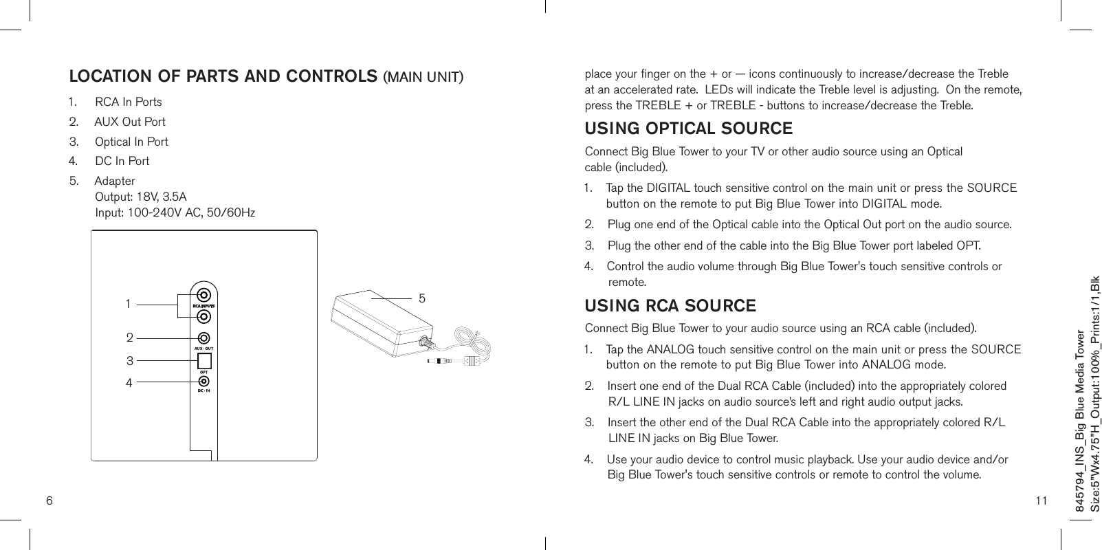 6LOCATION OF PARTS AND CONTROLS (MAIN UNIT)1.  RCA In Ports2.  AUX Out Port3.  Optical In Port4.  DC In Port5.   Adapter  Output: 18V, 3.5A  Input: 100-240V AC, 50/60Hz43215845794_INS_Big Blue Media TowerSize:5”Wx4.75”H_Output:100%_Prints:1/1,Blk 11place your finger on the + or — icons continuously to increase/decrease the Treble at an accelerated rate.  LEDs will indicate the Treble level is adjusting.  On the remote, press the TREBLE + or TREBLE - buttons to increase/decrease the Treble.USING OPTICAL SOURCEConnect Big Blue Tower to your TV or other audio source using an Optical  cable (included).1.    Tap the DIGITAL touch sensitive control on the main unit or press the SOURCE        button on the remote to put Big Blue Tower into DIGITAL mode.2.    Plug one end of the Optical cable into the Optical Out port on the audio source.3.    Plug the other end of the cable into the Big Blue Tower port labeled OPT.4.    Control the audio volume through Big Blue Tower&apos;s touch sensitive controls or         remote.USING RCA SOURCEConnect Big Blue Tower to your audio source using an RCA cable (included).1.    Tap the ANALOG touch sensitive control on the main unit or press the SOURCE        button on the remote to put Big Blue Tower into ANALOG mode.2.     Insert one end of the Dual RCA Cable (included) into the appropriately colored R/L LINE IN jacks on audio source’s left and right audio output jacks.3.     Insert the other end of the Dual RCA Cable into the appropriately colored R/L LINE IN jacks on Big Blue Tower.4.     Use your audio device to control music playback. Use your audio device and/or Big Blue Tower&apos;s touch sensitive controls or remote to control the volume.