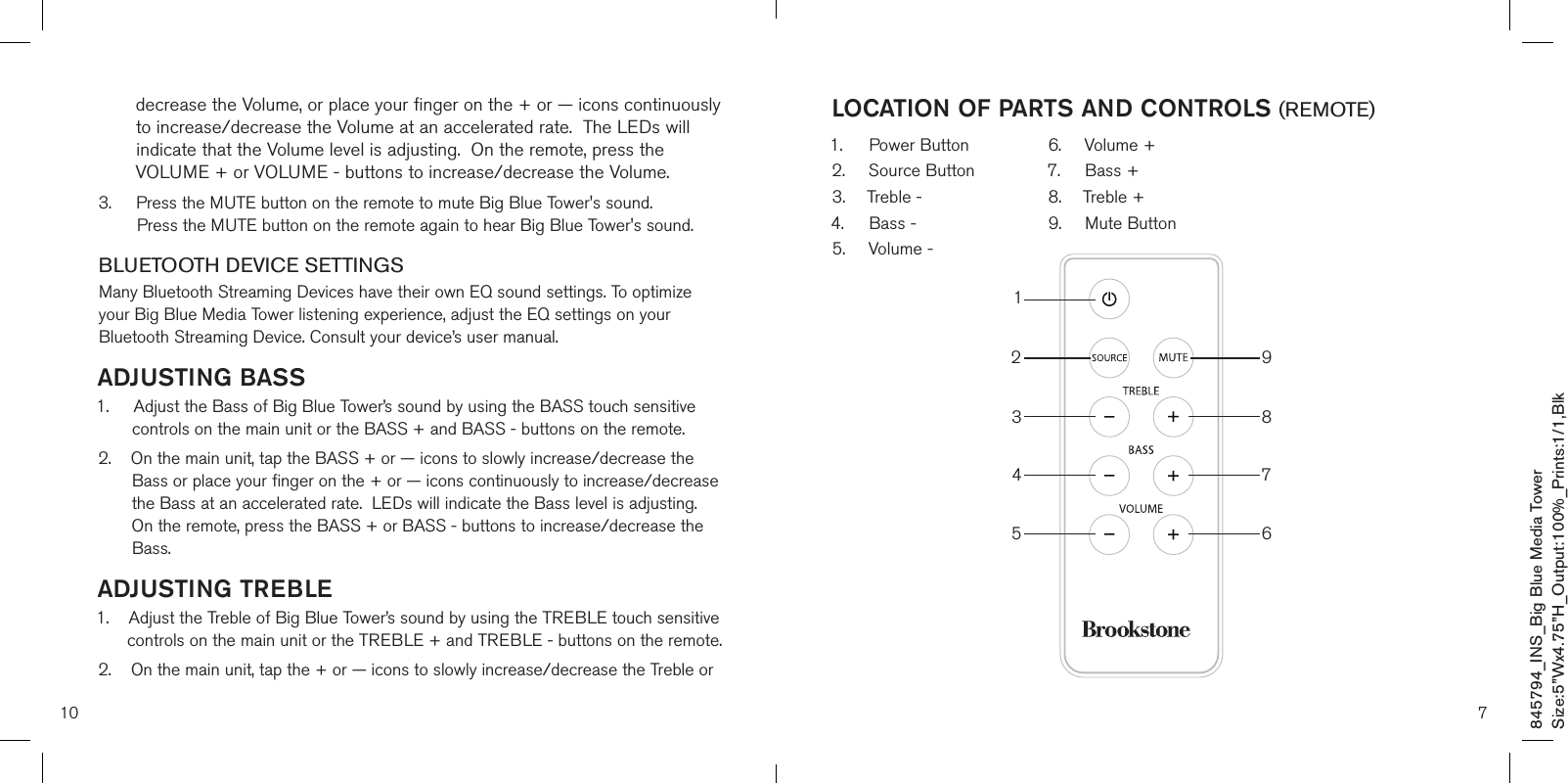 10decrease the Volume, or place your finger on the + or — icons continuously to increase/decrease the Volume at an accelerated rate.  The LEDs will indicate that the Volume level is adjusting.  On the remote, press the VOLUME + or VOLUME - buttons to increase/decrease the Volume.3.     Press the MUTE button on the remote to mute Big Blue Tower&apos;s sound.         Press the MUTE button on the remote again to hear Big Blue Tower&apos;s sound.BLUETOOTH DEVICE SETTINGSMany Bluetooth Streaming Devices have their own EQ sound settings. To optimize your Big Blue Media Tower listening experience, adjust the EQ settings on your Bluetooth Streaming Device. Consult your device’s user manual.ADJUSTING BASS 1.     Adjust the Bass of Big Blue Tower’s sound by using the BASS touch sensitive        controls on the main unit or the BASS + and BASS - buttons on the remote. 2.     On the main unit, tap the BASS + or — icons to slowly increase/decrease the Bass or place your finger on the + or — icons continuously to increase/decrease the Bass at an accelerated rate.  LEDs will indicate the Bass level is adjusting.  On the remote, press the BASS + or BASS - buttons to increase/decrease the Bass.ADJUSTING TREBLE1.    Adjust the Treble of Big Blue Tower’s sound by using the TREBLE touch sensitive       controls on the main unit or the TREBLE + and TREBLE - buttons on the remote. 2.    On the main unit, tap the + or — icons to slowly increase/decrease the Treble or 7LOCATION OF PARTS AND CONTROLS (REMOTE)1.    Power Button2.  Source Button3.  Treble -4.  Bass -5.  Volume -6.  Volume +7.  Bass +8.  Treble +9.  Mute Button12345 6789845794_INS_Big Blue Media TowerSize:5”Wx4.75”H_Output:100%_Prints:1/1,Blk 