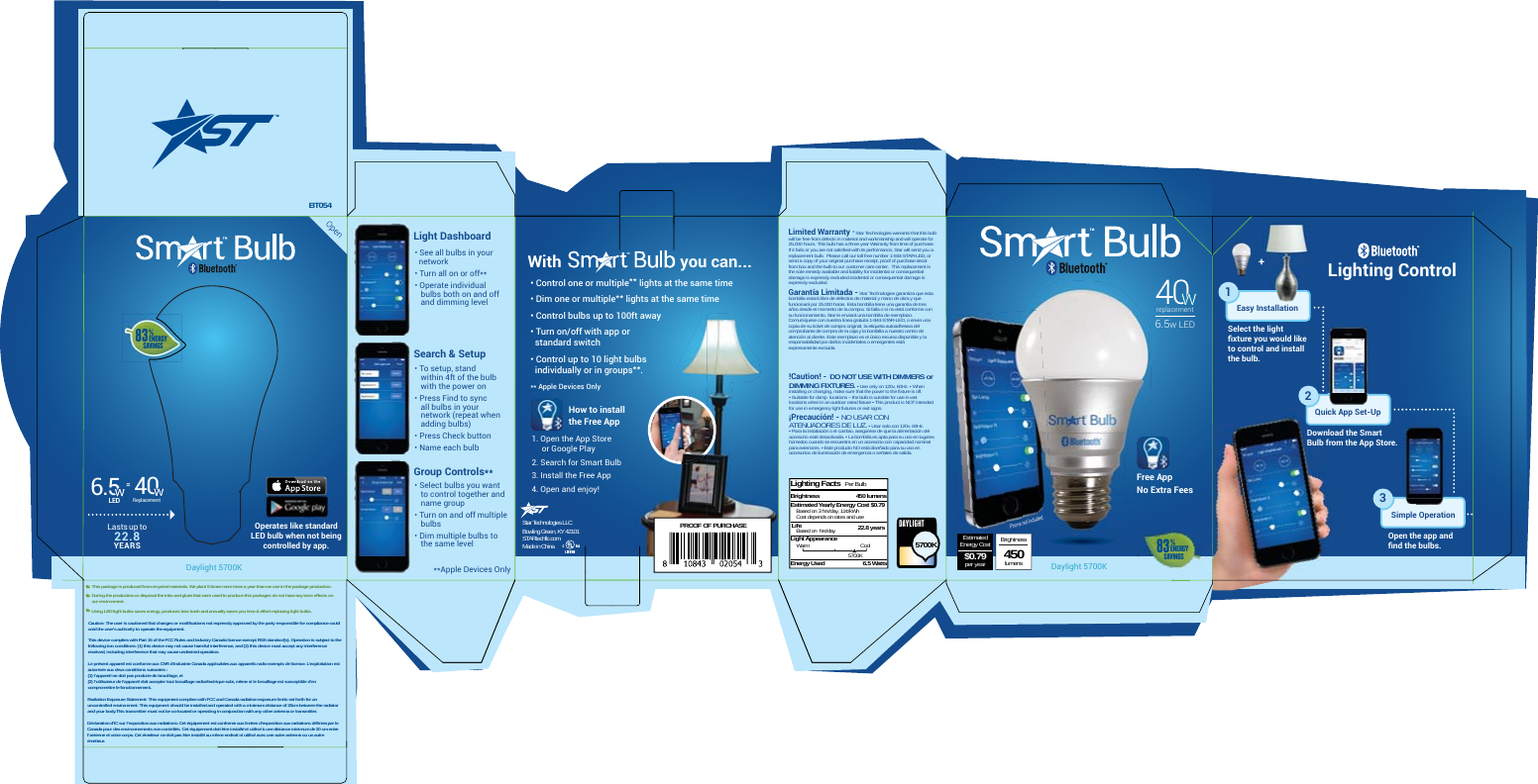 Daylight 5700KDaylight 5700KBT054PROOF OF PURCHASEBrightnesslumens450EstimatedEnergy Cost$0.79per year40Replacement6.5LED=With                             you can...Limited Warranty - Star Technologies warrants that this bulb will be free from defects in material and workmanship and will operate for 25,000 hours. This bulb has a three year Warranty from time of purchase.  If it fails or you are not satisfied with its performance, Star will send you a replacement bulb.  Please call our toll free number 1-844-STAR-LED, or send a copy of your original purchase receipt, proof of purchase decal from box and the bulb to our customer care center.  This replacement is the sole remedy available and liability for incidental or consequential damage is expressly excluded.incidental or consequential damage is expressly excluded.Garantía Limitada - Star Technologies garantiza que esta bombilla estará libre de defectos de material y mano de obra y que funcionará por 25.000 horas. Esta bombilla tiene una garantía de tres años desde el momento de la compra. Si falla o si no está conforme con su funcionamiento, Star le enviará una bombilla de reemplazo. Comuníquese con nuestra línea gratuita 1-844-STAR-LED, o envíe una copia de su ticket de compra original, la etiqueta autoadhesiva del comprobante de compra de la caja y la bombilla a nuestro centro de atención al cliente. Este reemplazo es el único recurso disponible y la responsabilidad por daños incidentales o emergentes está expresamente excluida.!Caution! -  DO NOT USE WITH DIMMERS or DIMMING FIXTURES. • Use only on 120v, 60Hz. • When installing or changing, make sure that the power to the fixture is off. • Suitable for damp  locations – the bulb is suitable for use in wet locations when in an outdoor rated fixture • This product is NOT intended for use in emergency light fixtures or exit signs.¡Precaución! - NO USAR CON ATENUADORES DE LUZ. • Usar solo con 120v, 60Hz. • Para la instalación o el cambio, asegúrese de que la alimentación del accesorio esté desactivada. • La bombilla es apta para su uso en lugares húmedos cuando se encuentra en un accesorio con capacidad nominal para exteriores. • Este producto NO está diseñado para su uso en accesorios de iluminación de emergencia o señales de salida.Free AppNo Extra Fees 31Select the light ﬁxture you would like to control and install the bulb.Download the Smart Bulb from the App Store.Open the app and ﬁnd the bulbs.Easy InstallationQuick App Set-UpSimple Operation2Lighting Facts  Per BulbBrightnessEstimated Yearly Energy Cost $0.79Based on 3 hrs/day, 11¢/kWhCost depends on rates and useLight AppearanceBased on  hrs/dayEnergy UsedCool5700K6.5 Watts22.8 yearsLifeWarm 5700KDAYLIGHT450 lumensLasts up to 22.8 YEARS   +Lighting Control 6.5w LEDreplacement83%energysavings83%energysavingsLight DashboardSearch &amp; Setup• To setup, stand     within 4ft of the bulb    with the power on• Press Find to sync    all bulbs in your    network (repeat when    adding bulbs)• Press Check button   • Name each bulbOperates like standard LED bulb when not being controlled by app.• See all bulbs in your     network• Turn all on or off**• Operate individual    bulbs both on and off    and dimming level• Control one or multiple** lights at the same time• Dim one or multiple** lights at the same time• Control bulbs up to 100ft away• Turn on/off with app or   standard switch• Control up to 10 light bulbs   individually or in groups**.** Apple Devices OnlyGroup Controls**• Select bulbs you want    to control together and    name group • Turn on and off multiple    bulbs• Dim multiple bulbs to    the same level**Apple Devices Only   This package is produced from recycled materials. We plant 5 times more trees a year than we use in the package production.   During the production or disposal the inks and glues that were used to produce this packages do not have any toxic effects on    our environment.              Using LED light bulbs saves energy, produces less trash and annually saves you time &amp; effort replacing light bulbs.Caution: The user is cautioned that changes or modifications not expressly approved by the party responsible for compliance could void the user&apos;s authority to operate the equipment. This device complies with Part 15 of the FCC Rules and Industry Canada licence-exempt RSS standard(s). Operation is subject to the following two conditions: (1) this device may not cause harmful interference, and (2) this device must accept any interference received, including interference that may cause undesired operation. Le présent appareil est conforme aux CNR d’Industrie Canada applicables aux appareils radio exempts de licence. L’exploitation est autorisée aux deux conditions suivantes :(1) l’appareil ne doit pas produire de brouillage, et(2) l’utilisateur de l’appareil doit accepter tout brouillage radioélectrique subi, même si le brouillage est susceptible d’en compromettre le fonctionnement. Radiation Exposure Statement: This equipment complies with FCC and Canada radiation exposure limits set forth for an uncontrolled environment. This equipment should be installed and operated with a minimum distance of 20cm between the radiator and your body.This transmitter must not be co-located or operating in conjunction with any other antenna or transmitter. Déclaration d’IC sur l’exposition aux radiations: Cet équipement est conforme aux limites d’exposition aux radiations définies par le Canada pour des environnements non contrôlés. Cet équipement doit être installé et utilisé à une distance minimum de 20 cm entre l’antenne et votre corps. Cet émetteur ne doit pas être installé au même endroit ni utilisé avec une autre antenne ou un autre émetteur.1. Open the App Store     or Google Play2. Search for Smart Bulb3. Install the Free App4. Open and enjoy!How to install the Free AppStar Technologies LLCBowling Green, KY 42101STARtechllc.comMade in China