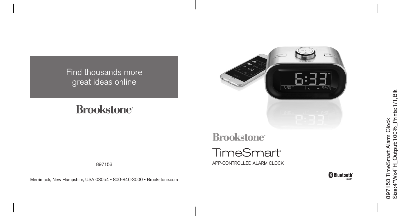 897153 TimeSmart Alarm ClockSize:4”Wx4&quot;H_Output:100%_Prints:1/1,Blk TimeSmart  ®APP-CONTROLLED ALARM CLOCK897153Find thousands more  great ideas onlineMerrimack, New Hampshire, USA 03054 • 800-846-3000 • Brookstone.com