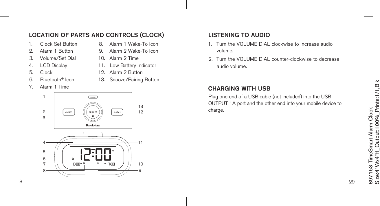 897153 TimeSmart Alarm ClockSize:4”Wx4&quot;H_Output:100%_Prints:1/1,Blk 8LOCATION OF PARTS AND CONTROLS (CLOCK)1.  Clock Set Button2.  Alarm 1 Button3.  Volume/Set Dial4.  LCD Display5.  Clock6.  Bluetooth® Icon7.  Alarm 1 Time8.  Alarm 1 Wake-To Icon9.  Alarm 2 Wake-To Icon10.  Alarm 2 Time11.  Low Battery Indicator12.  Alarm 2 Button13.  Snooze/Pairing Button   31213121056791184LISTENING TO AUDIO1.  Turn the VOLUME DIAL clockwise to increase audio      volume.2.  Turn the VOLUME DIAL counter-clockwise to decrease    audio volume.CHARGING WITH USB   Plug one end of a USB cable (not included) into the USB OUTPUT 1A port and the other end into your mobile device to charge.29