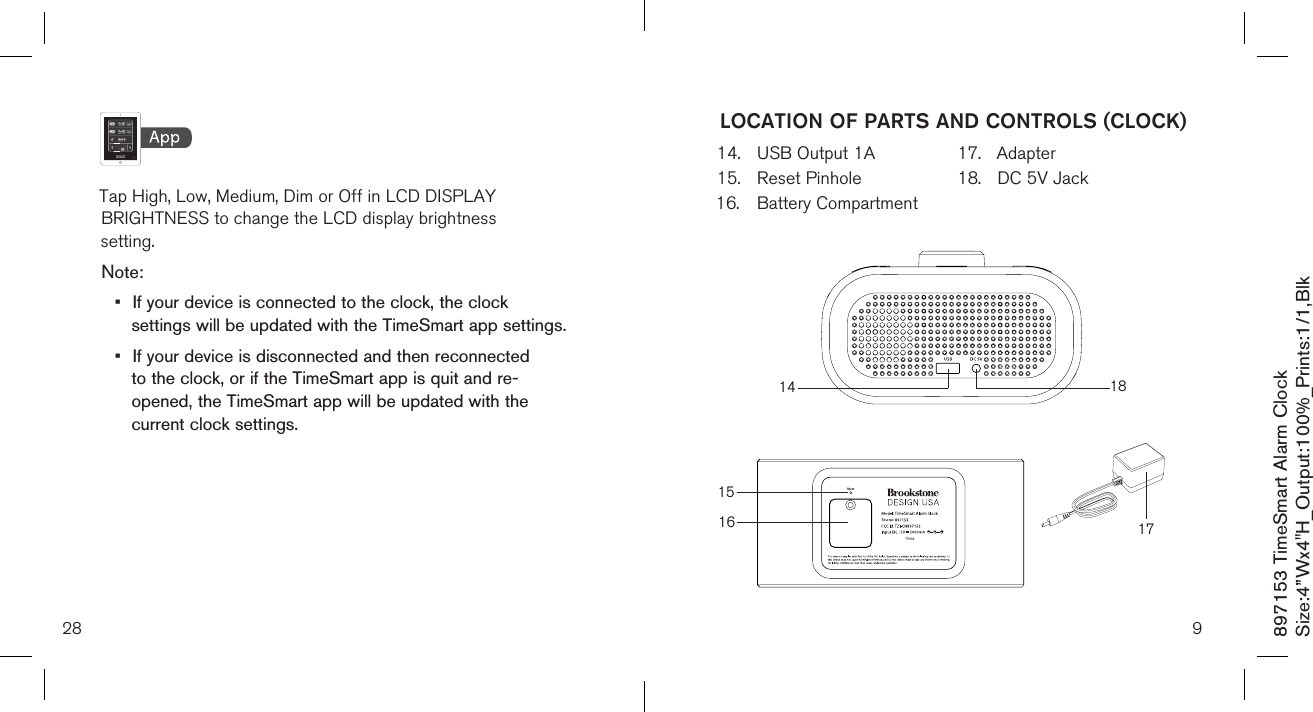 897153 TimeSmart Alarm ClockSize:4”Wx4&quot;H_Output:100%_Prints:1/1,Blk   Tap High, Low, Medium, Dim or Off in LCD DISPLAY    BRIGHTNESS to change the LCD display brightness    setting.Note: •  If your device is connected to the clock, the clock    settings will be updated with the TimeSmart app settings.•  If your device is disconnected and then reconnected    to the clock, or if the TimeSmart app is quit and re-     opened, the TimeSmart app will be updated with the    current clock settings.28 914.  USB Output 1A15.  Reset Pinhole16.  Battery Compartment     17.  Adapter18.  DC 5V JackLOCATION OF PARTS AND CONTROLS (CLOCK)14 181516 17