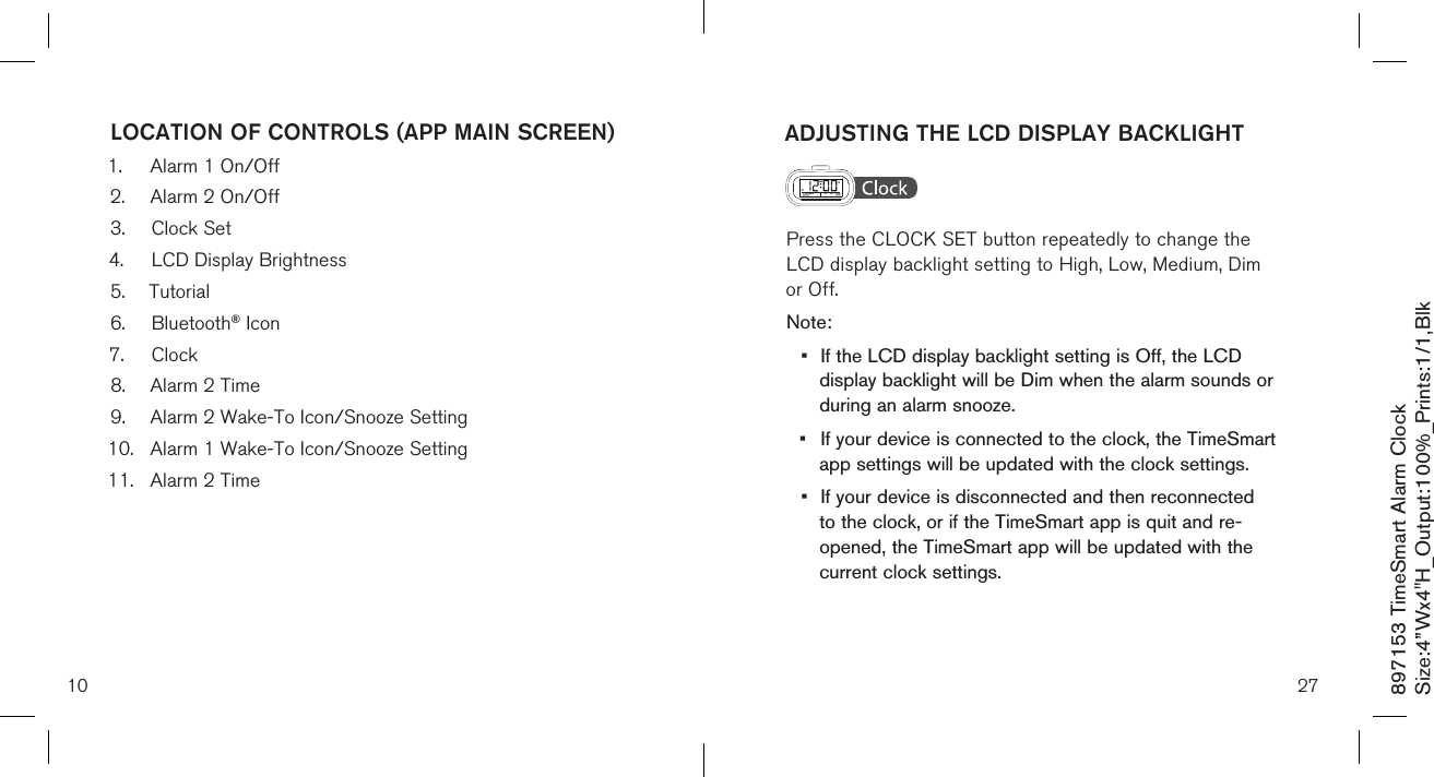 897153 TimeSmart Alarm ClockSize:4”Wx4&quot;H_Output:100%_Prints:1/1,Blk ADJUSTING THE LCD DISPLAY BACKLIGHT  Press the CLOCK SET button repeatedly to change the    LCD display backlight setting to High, Low, Medium, Dim    or Off.Note: •  If the LCD display backlight setting is Off, the LCD    display backlight will be Dim when the alarm sounds or    during an alarm snooze.•  If your device is connected to the clock, the TimeSmart    app settings will be updated with the clock settings.•  If your device is disconnected and then reconnected    to the clock, or if the TimeSmart app is quit and re-     opened, the TimeSmart app will be updated with the    current clock settings.    2710LOCATION OF CONTROLS (APP MAIN SCREEN)1.  Alarm 1 On/Off2.  Alarm 2 On/Off3.  Clock Set4.  LCD Display Brightness5.  Tutorial6.  Bluetooth® Icon7.  Clock8.  Alarm 2 Time9.  Alarm 2 Wake-To Icon/Snooze Setting10.  Alarm 1 Wake-To Icon/Snooze Setting11.  Alarm 2 Time