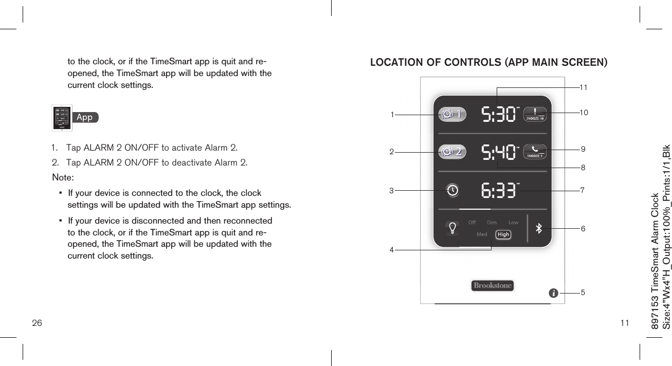 111341110298765LOCATION OF CONTROLS (APP MAIN SCREEN)  to the clock, or if the TimeSmart app is quit and re-     opened, the TimeSmart app will be updated with the    current clock settings.    1.  Tap ALARM 2 ON/OFF to activate Alarm 2.2.  Tap ALARM 2 ON/OFF to deactivate Alarm 2.Note: •  If your device is connected to the clock, the clock    settings will be updated with the TimeSmart app settings.•  If your device is disconnected and then reconnected    to the clock, or if the TimeSmart app is quit and re-     opened, the TimeSmart app will be updated with the    current clock settings.26897153 TimeSmart Alarm ClockSize:4”Wx4&quot;H_Output:100%_Prints:1/1,Blk 