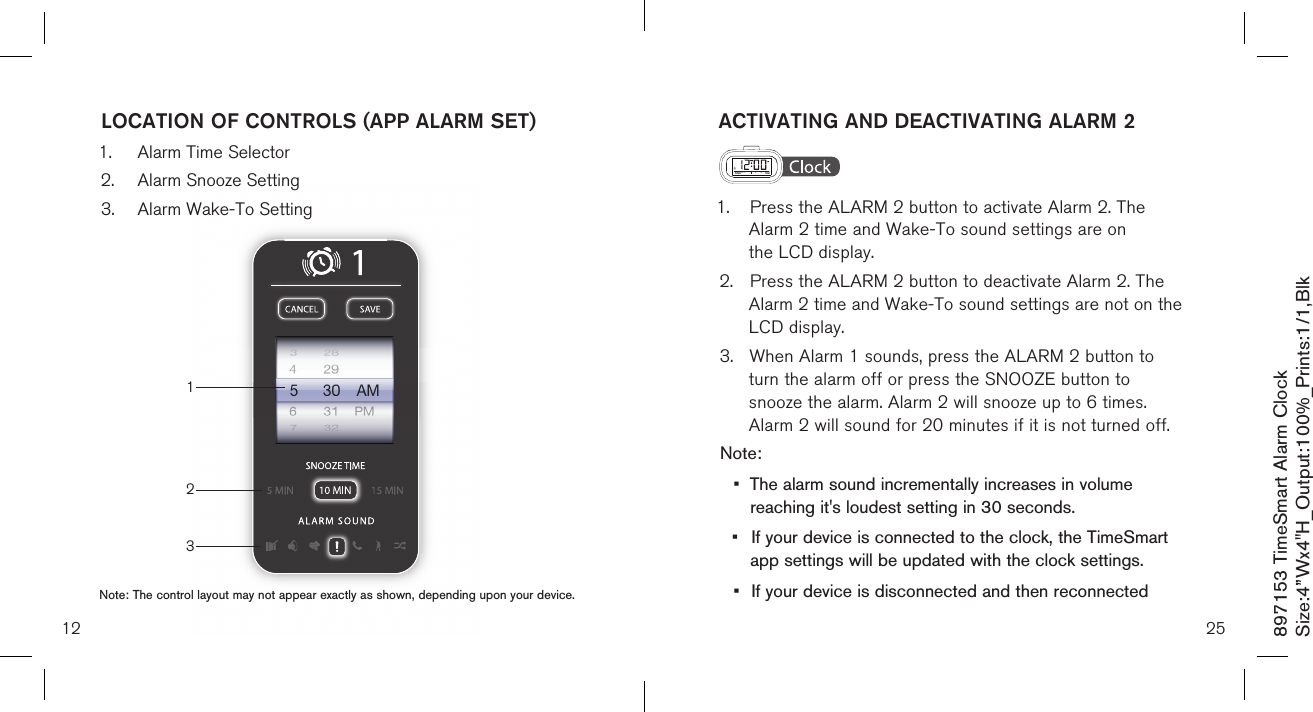 897153 TimeSmart Alarm ClockSize:4”Wx4&quot;H_Output:100%_Prints:1/1,Blk 13212LOCATION OF CONTROLS (APP ALARM SET)1.  Alarm Time Selector2.  Alarm Snooze Setting3.  Alarm Wake-To Setting Note: The control layout may not appear exactly as shown, depending upon your device.ACTIVATING AND DEACTIVATING ALARM 2  1.  Press the ALARM 2 button to activate Alarm 2. The      Alarm 2 time and Wake-To sound settings are on      the LCD display.2.  Press the ALARM 2 button to deactivate Alarm 2. The    Alarm 2 time and Wake-To sound settings are not on the    LCD display.3.  When Alarm 1 sounds, press the ALARM 2 button to   turn the alarm off or press the SNOOZE button to   snooze the alarm. Alarm 2 will snooze up to 6 times.      Alarm 2 will sound for 20 minutes if it is not turned off.Note: •  The alarm sound incrementally increases in volume    reaching it&apos;s loudest setting in 30 seconds.•  If your device is connected to the clock, the TimeSmart    app settings will be updated with the clock settings.•  If your device is disconnected and then reconnected  25