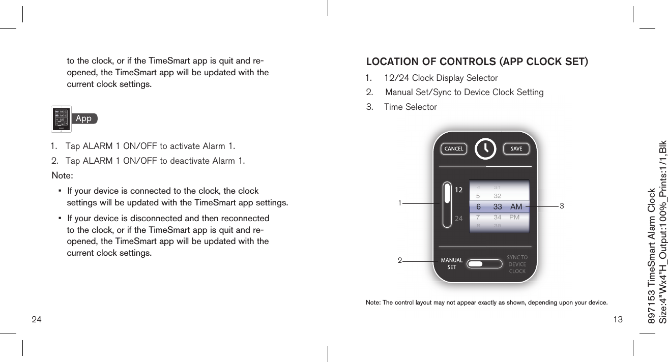   to the clock, or if the TimeSmart app is quit and re-     opened, the TimeSmart app will be updated with the    current clock settings.    1.  Tap ALARM 1 ON/OFF to activate Alarm 1.2.  Tap ALARM 1 ON/OFF to deactivate Alarm 1.Note: •  If your device is connected to the clock, the clock    settings will be updated with the TimeSmart app settings.•  If your device is disconnected and then reconnected    to the clock, or if the TimeSmart app is quit and re-     opened, the TimeSmart app will be updated with the    current clock settings. 24897153 TimeSmart Alarm ClockSize:4”Wx4&quot;H_Output:100%_Prints:1/1,Blk 13LOCATION OF CONTROLS (APP CLOCK SET)132Note: The control layout may not appear exactly as shown, depending upon your device.1.  12/24 Clock Display Selector2.  Manual Set/Sync to Device Clock Setting3.  Time Selector 