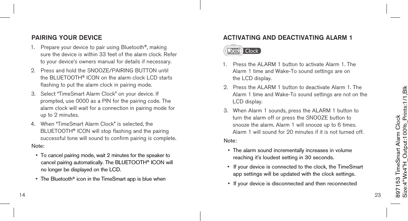 897153 TimeSmart Alarm ClockSize:4”Wx4&quot;H_Output:100%_Prints:1/1,Blk PAIRING YOUR DEVICE1.  Prepare your device to pair using Bluetooth®, making   sure the device is within 33 feet of the alarm clock. Refer   to your device’s owners manual for details if necessary.2.  Press and hold the SNOOZE/PAIRING BUTTON until     the BLUETOOTH® ICON on the alarm clock LCD starts    flashing to put the alarm clock in pairing mode.3.  Select “TimeSmart Alarm Clock” on your device. If      prompted, use 0000 as a PIN for the pairing code. The    alarm clock will wait for a connection in pairing mode for    up to 2 minutes.4.  When “TimeSmart Alarm Clock” is selected, the     BLUETOOTH® ICON will stop flashing and the pairing     successful tone will sound to confirm pairing is complete. Note: •  To cancel pairing mode, wait 2 minutes for the speaker to    cancel pairing automatically. The BLUETOOTH® ICON will    no longer be displayed on the LCD.•  The Bluetooth® icon in the TimeSmart app is blue when 14ACTIVATING AND DEACTIVATING ALARM 1  1.  Press the ALARM 1 button to activate Alarm 1. The      Alarm 1 time and Wake-To sound settings are on      the LCD display.2.  Press the ALARM 1 button to deactivate Alarm 1. The    Alarm 1 time and Wake-To sound settings are not on the    LCD display.3.  When Alarm 1 sounds, press the ALARM 1 button to   turn the alarm off or press the SNOOZE button to   snooze the alarm. Alarm 1 will snooze up to 6 times.      Alarm 1 will sound for 20 minutes if it is not turned off.Note: •  The alarm sound incrementally increases in volume    reaching it&apos;s loudest setting in 30 seconds.•  If your device is connected to the clock, the TimeSmart    app settings will be updated with the clock settings.•  If your device is disconnected and then reconnected  23