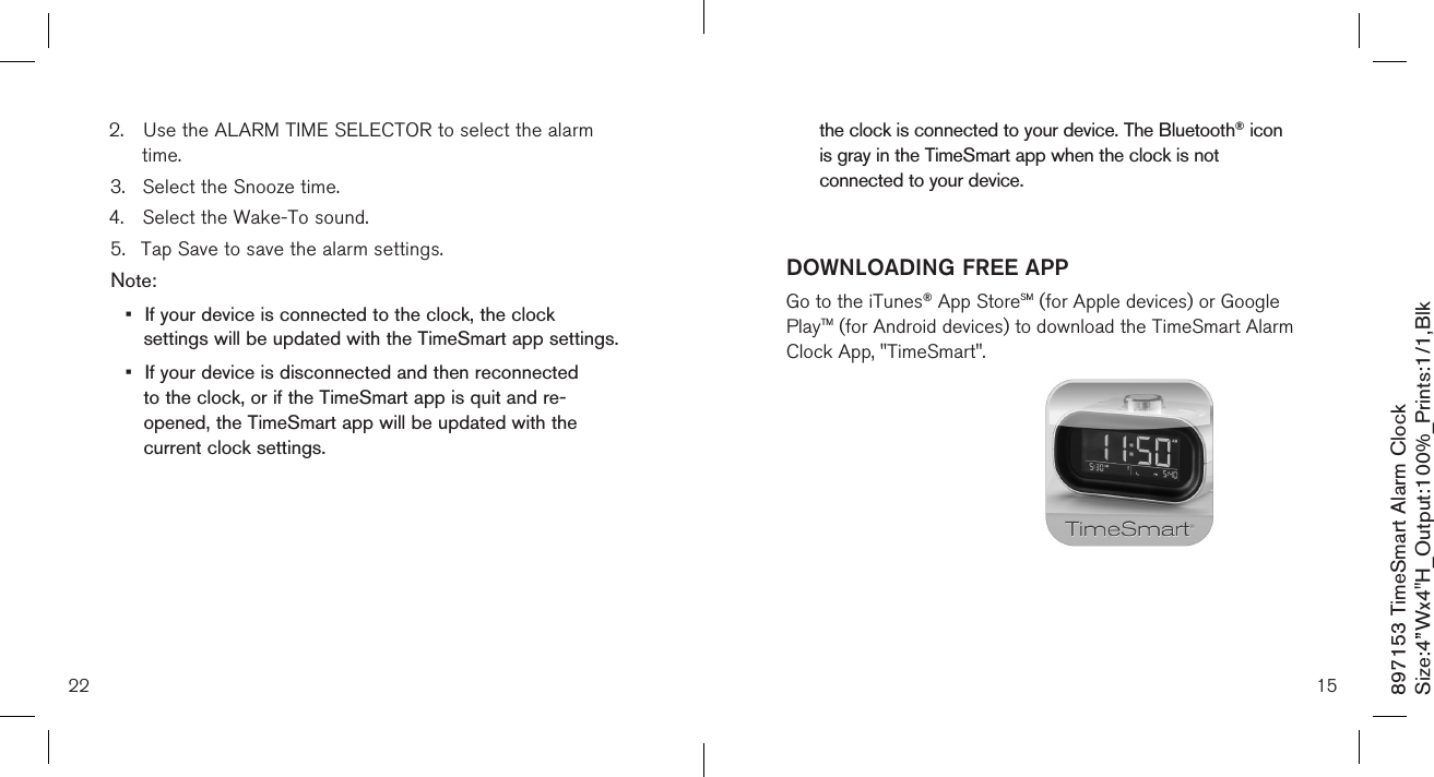 2.  Use the ALARM TIME SELECTOR to select the alarm     time. 3.  Select the Snooze time.4.  Select the Wake-To sound.5.  Tap Save to save the alarm settings.Note: •  If your device is connected to the clock, the clock    settings will be updated with the TimeSmart app settings.•  If your device is disconnected and then reconnected    to the clock, or if the TimeSmart app is quit and re-     opened, the TimeSmart app will be updated with the    current clock settings.22  the clock is connected to your device. The Bluetooth® icon    is gray in the TimeSmart app when the clock is not    connected to your device. 15DOWNLOADING FREE APPGo to the iTunes® App StoreSM (for Apple devices) or Google PlayTM (for Android devices) to download the TimeSmart Alarm Clock App, &quot;TimeSmart&quot;.897153 TimeSmart Alarm ClockSize:4”Wx4&quot;H_Output:100%_Prints:1/1,Blk 