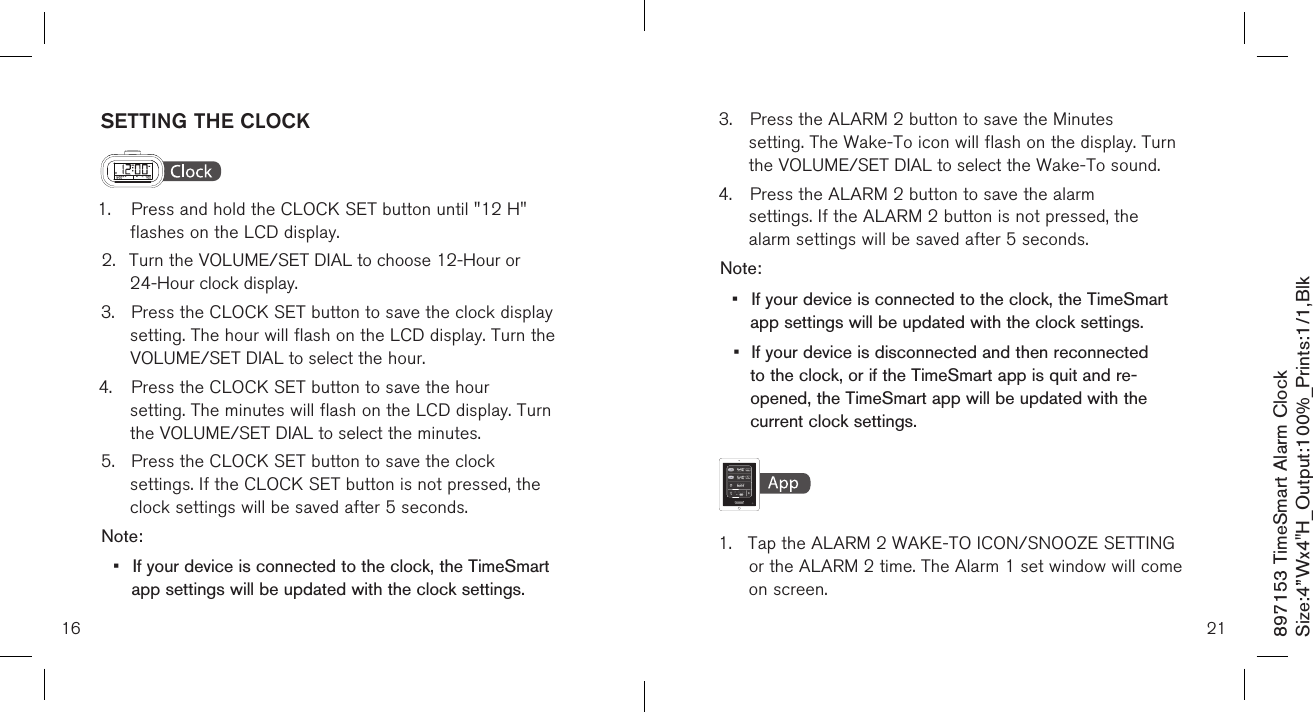 16SETTING THE CLOCK1.  Press and hold the CLOCK SET button until &quot;12 H&quot;      flashes on the LCD display.2.  Turn the VOLUME/SET DIAL to choose 12-Hour or      24-Hour clock display.3.  Press the CLOCK SET button to save the clock display   setting. The hour will flash on the LCD display. Turn the  VOLUME/SET DIAL to select the hour.4.  Press the CLOCK SET button to save the hour     setting. The minutes will flash on the LCD display. Turn    the VOLUME/SET DIAL to select the minutes.5.  Press the CLOCK SET button to save the clock    settings. If the CLOCK SET button is not pressed, the   clock settings will be saved after 5 seconds.Note: •  If your device is connected to the clock, the TimeSmart    app settings will be updated with the clock settings.3.  Press the ALARM 2 button to save the Minutes     setting. The Wake-To icon will flash on the display. Turn    the VOLUME/SET DIAL to select the Wake-To sound.4.  Press the ALARM 2 button to save the alarm    settings. If the ALARM 2 button is not pressed, the   alarm settings will be saved after 5 seconds.Note: •  If your device is connected to the clock, the TimeSmart    app settings will be updated with the clock settings.•  If your device is disconnected and then reconnected    to the clock, or if the TimeSmart app is quit and re-     opened, the TimeSmart app will be updated with the    current clock settings.    1.  Tap the ALARM 2 WAKE-TO ICON/SNOOZE SETTING   or the ALARM 2 time. The Alarm 1 set window will come    on screen.21897153 TimeSmart Alarm ClockSize:4”Wx4&quot;H_Output:100%_Prints:1/1,Blk 