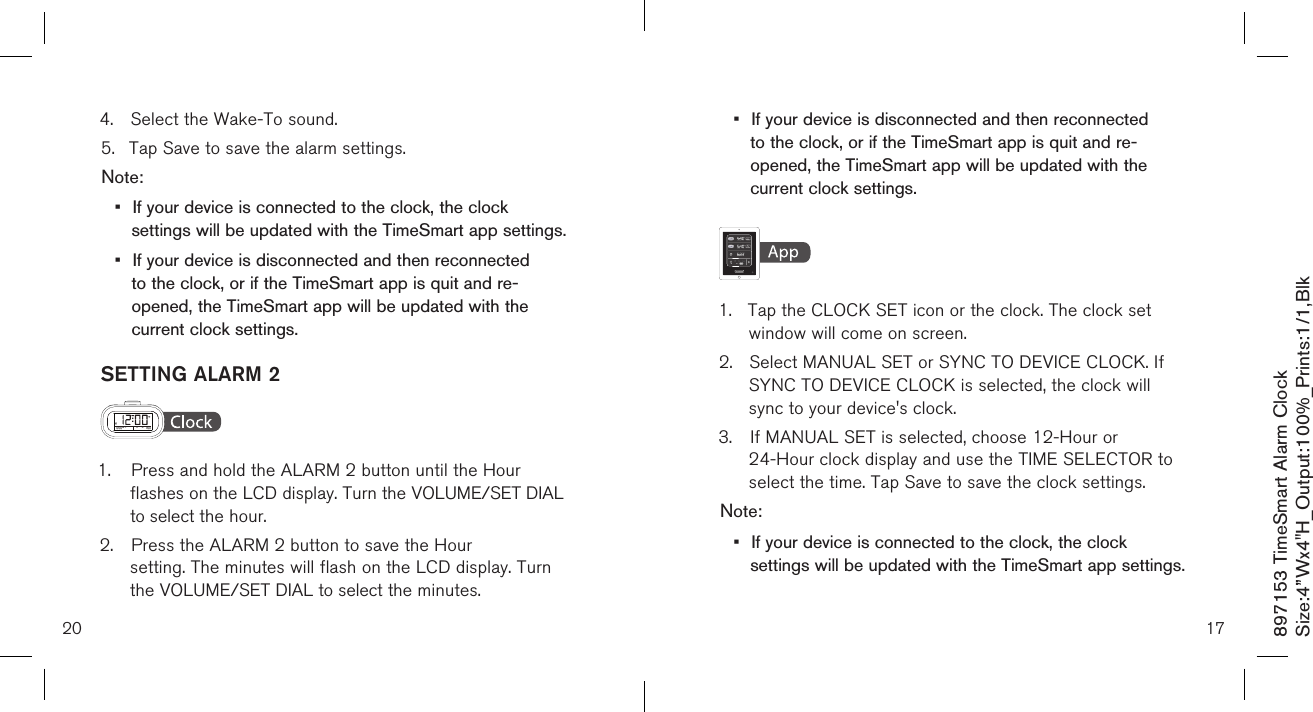 •  If your device is disconnected and then reconnected    to the clock, or if the TimeSmart app is quit and re-     opened, the TimeSmart app will be updated with the    current clock settings.    1.  Tap the CLOCK SET icon or the clock. The clock set      window will come on screen.2.  Select MANUAL SET or SYNC TO DEVICE CLOCK. If    SYNC TO DEVICE CLOCK is selected, the clock will      sync to your device&apos;s clock.3.  If MANUAL SET is selected, choose 12-Hour or      24-Hour clock display and use the TIME SELECTOR to    select the time. Tap Save to save the clock settings.Note: •  If your device is connected to the clock, the clock    settings will be updated with the TimeSmart app settings.174.  Select the Wake-To sound.5.  Tap Save to save the alarm settings.Note: •  If your device is connected to the clock, the clock    settings will be updated with the TimeSmart app settings.•  If your device is disconnected and then reconnected    to the clock, or if the TimeSmart app is quit and re-     opened, the TimeSmart app will be updated with the    current clock settings.SETTING ALARM 2  1.  Press and hold the ALARM 2 button until the Hour      flashes on the LCD display. Turn the VOLUME/SET DIAL   to select the hour.2.  Press the ALARM 2 button to save the Hour      setting. The minutes will flash on the LCD display. Turn    the VOLUME/SET DIAL to select the minutes.20897153 TimeSmart Alarm ClockSize:4”Wx4&quot;H_Output:100%_Prints:1/1,Blk 