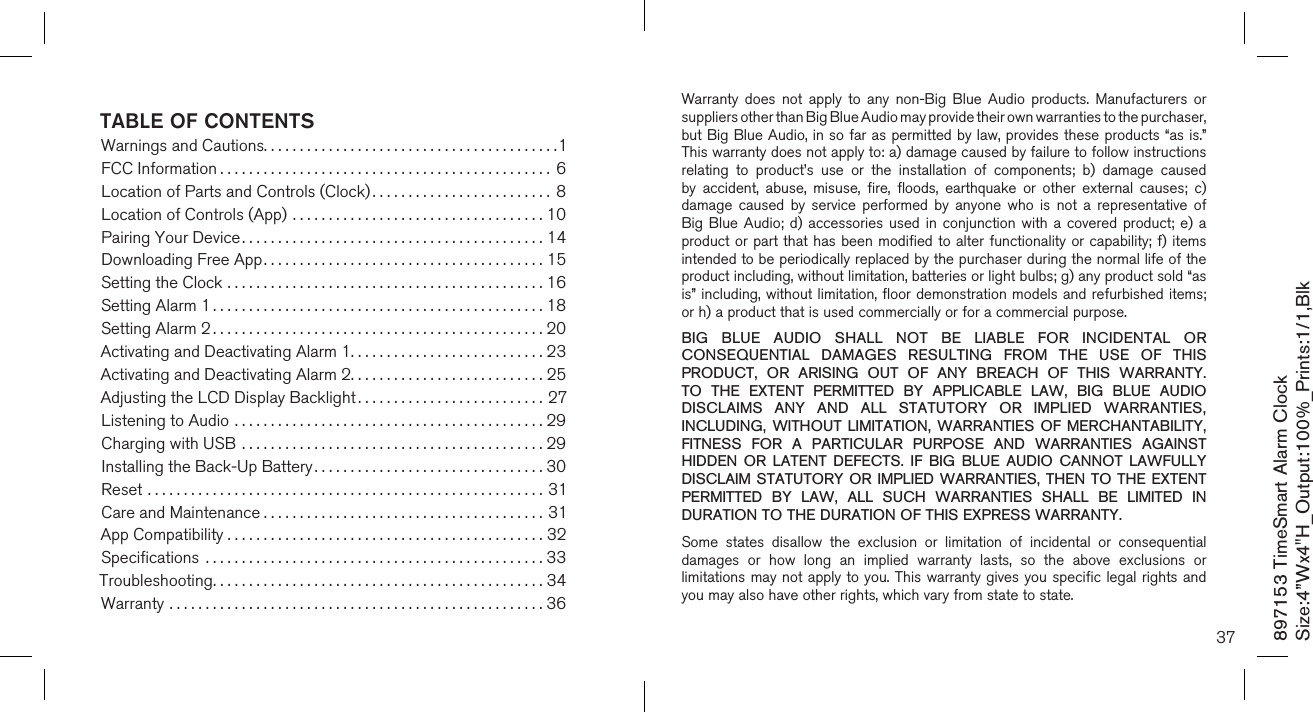 897153 TimeSmart Alarm ClockSize:4”Wx4&quot;H_Output:100%_Prints:1/1,Blk TABLE OF CONTENTSWarnings and Cautions.........................................1FCC Information ..............................................6Location of Parts and Controls (Clock) ......................... 8Location of Controls (App) ...................................10Pairing Your Device..........................................14Downloading Free App.......................................15Setting the Clock ............................................16Setting Alarm 1 ..............................................18Setting Alarm 2 ..............................................20Activating and Deactivating Alarm 1...........................23Activating and Deactivating Alarm 2...........................25Adjusting the LCD Display Backlight ..........................27Listening to Audio ...........................................29Charging with USB ..........................................29Installing the Back-Up Battery ................................30Reset .......................................................31Care and Maintenance .......................................31App Compatibility . . . . . . . . . . . . . . . . . . . . . . . . . . . . . . . . . . . . . . . . . . . . 32Speciﬁcations  ...............................................33Troubleshooting..............................................34Warranty ....................................................3637Warranty  does  not  apply  to  any  non-Big  Blue  Audio  products.  Manufacturers  or suppliers other than Big Blue Audio may provide their own warranties to the purchaser,  but Big Blue Audio, in so far as permitted by law, provides these products “as is.”  This warranty does not apply to: a) damage caused by failure to follow instructions relating  to  product’s  use  or  the  installation  of  components;  b)  damage  caused by  accident,  abuse,  misuse,  fire,  floods,  earthquake  or  other  external  causes;  c) damage  caused  by  service  performed  by  anyone  who  is  not  a  representative  of Big  Blue Audio;  d)  accessories  used  in conjunction  with  a  covered  product; e)  a product or part that has been modified to alter functionality or capability;  f) items intended to be periodically replaced by the purchaser during the normal life of the product including, without limitation, batteries or light bulbs; g) any product sold “as is” including, without limitation, floor demonstration models and refurbished items; or h) a product that is used commercially or for a commercial purpose. BIG  BLUE  AUDIO  SHALL  NOT  BE  LIABLE  FOR  INCIDENTAL  OR CONSEQUENTIAL  DAMAGES  RESULTING  FROM  THE  USE  OF  THIS PRODUCT,  OR  ARISING  OUT  OF  ANY  BREACH  OF  THIS  WARRANTY. TO  THE  EXTENT  PERMITTED  BY  APPLICABLE  LAW,  BIG  BLUE  AUDIO DISCLAIMS  ANY  AND  ALL  STATUTORY  OR  IMPLIED  WARRANTIES, INCLUDING,  WITHOUT LIMITATION,  WARRANTIES  OF  MERCHANTABILITY, FITNESS  FOR  A  PARTICULAR  PURPOSE  AND  WARRANTIES  AGAINST HIDDEN  OR  LATENT  DEFECTS.  IF  BIG  BLUE  AUDIO  CANNOT  LAWFULLY DISCLAIM STATUTORY  OR IMPLIED WARRANTIES,  THEN TO THE  EXTENT PERMITTED  BY  LAW,  ALL  SUCH  WARRANTIES  SHALL  BE  LIMITED  IN DURATION TO THE DURATION OF THIS EXPRESS WARRANTY.Some  states  disallow  the  exclusion  or  limitation  of  incidental  or  consequential damages  or  how  long  an  implied  warranty  lasts,  so  the  above  exclusions  or limitations may not apply to you. This  warranty gives you specific  legal rights and you may also have other rights, which vary from state to state.