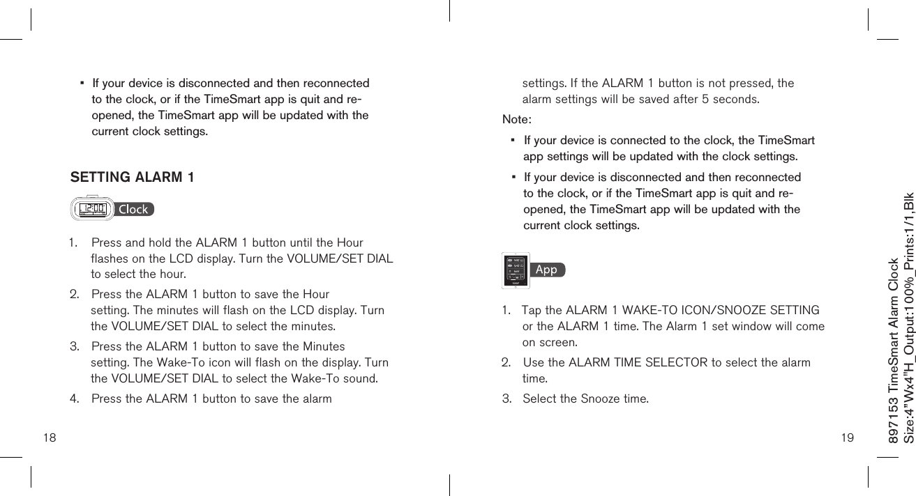 •  If your device is disconnected and then reconnected    to the clock, or if the TimeSmart app is quit and re-     opened, the TimeSmart app will be updated with the    current clock settings. SETTING ALARM 1  1.  Press and hold the ALARM 1 button until the Hour      flashes on the LCD display. Turn the VOLUME/SET DIAL   to select the hour.2.  Press the ALARM 1 button to save the Hour      setting. The minutes will flash on the LCD display. Turn    the VOLUME/SET DIAL to select the minutes.3.  Press the ALARM 1 button to save the Minutes     setting. The Wake-To icon will flash on the display. Turn    the VOLUME/SET DIAL to select the Wake-To sound.4.  Press the ALARM 1 button to save the alarm  18 19  settings. If the ALARM 1 button is not pressed, the   alarm settings will be saved after 5 seconds.Note: •  If your device is connected to the clock, the TimeSmart    app settings will be updated with the clock settings.•  If your device is disconnected and then reconnected    to the clock, or if the TimeSmart app is quit and re-     opened, the TimeSmart app will be updated with the    current clock settings.    1.  Tap the ALARM 1 WAKE-TO ICON/SNOOZE SETTING   or the ALARM 1 time. The Alarm 1 set window will come    on screen.2.  Use the ALARM TIME SELECTOR to select the alarm     time. 3.  Select the Snooze time.897153 TimeSmart Alarm ClockSize:4”Wx4&quot;H_Output:100%_Prints:1/1,Blk 