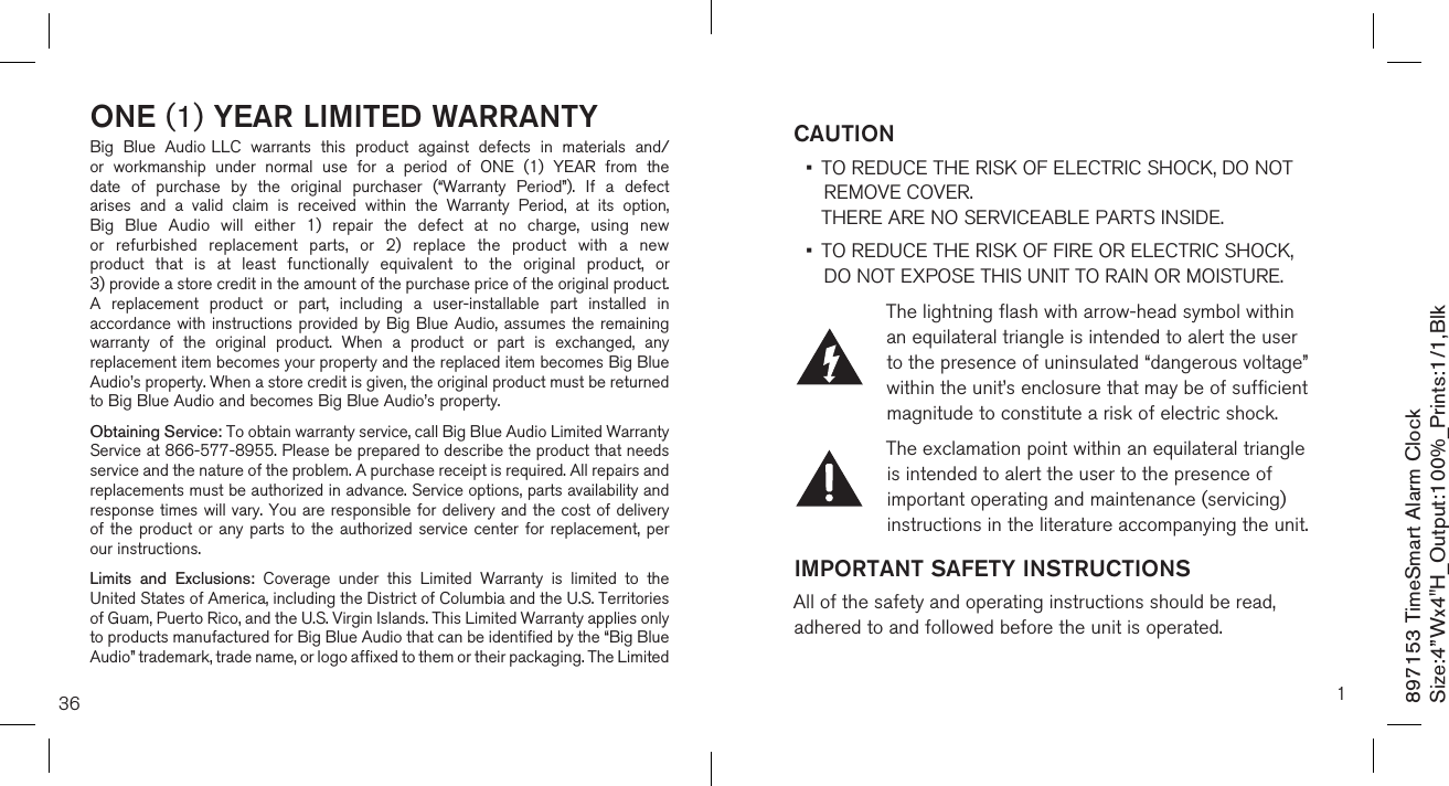 36ONE (1) YEAR LIMITED WARRANTYBig  Blue  Audio LLC  warrants  this  product  against  defects  in  materials  and/or  workmanship  under  normal  use  for  a  period  of  ONE  (1)  YEAR  from  the date  of  purchase  by  the  original  purchaser  (“Warranty  Period”).  If  a  defect arises  and  a  valid  claim  is  received  within  the  Warranty  Period,  at  its  option, Big  Blue  Audio  will  either  1)  repair  the  defect  at  no  charge,  using  new or  refurbished  replacement  parts,  or  2)  replace  the  product  with  a  new product  that  is  at  least  functionally  equivalent  to  the  original  product,  or  3) provide a store credit in the amount of the purchase price of the original product.  A  replacement  product  or  part,  including  a  user-installable  part  installed  in accordance with instructions provided by Big Blue Audio, assumes the remaining warranty  of  the  original  product.  When  a  product  or  part  is  exchanged,  any replacement item becomes your property and the replaced item becomes Big Blue Audio’s property. When a store credit is given, the original product must be returned to Big Blue Audio and becomes Big Blue Audio’s property. Obtaining Service: To obtain warranty service, call Big Blue Audio Limited Warranty  Service at 866-577-8955. Please be prepared to describe the product that needs service and the nature of the problem. A purchase receipt is required. All repairs and replacements must be authorized in advance. Service options, parts availability and response times will vary. You are responsible for delivery and the cost of delivery of the product  or any  parts  to the  authorized service center  for replacement,  per our instructions.Limits  and  Exclusions:  Coverage  under  this  Limited  Warranty  is  limited  to  the United States of America, including the District of Columbia and the U.S. Territories of Guam, Puerto Rico, and the U.S. Virgin Islands. This Limited Warranty applies only to products manufactured for Big Blue Audio that can be identified by the “Big Blue Audio” trademark, trade name, or logo affixed to them or their packaging. The Limited 897153 TimeSmart Alarm ClockSize:4”Wx4&quot;H_Output:100%_Prints:1/1,Blk 1CAUTION •   TO REDUCE THE RISK OF ELECTRIC SHOCK, DO NOT REMOVE COVER.  THERE ARE NO SERVICEABLE PARTS INSIDE.  •   TO REDUCE THE RISK OF FIRE OR ELECTRIC SHOCK,  DO NOT EXPOSE THIS UNIT TO RAIN OR MOISTURE.The lightning flash with arrow-head symbol within an equilateral triangle is intended to alert the user to the presence of uninsulated “dangerous voltage” within the unit’s enclosure that may be of sufficient magnitude to constitute a risk of electric shock.The exclamation point within an equilateral triangle is intended to alert the user to the presence of important operating and maintenance (servicing) instructions in the literature accompanying the unit.IMPORTANT SAFETY INSTRUCTIONSAll of the safety and operating instructions should be read, adhered to and followed before the unit is operated.