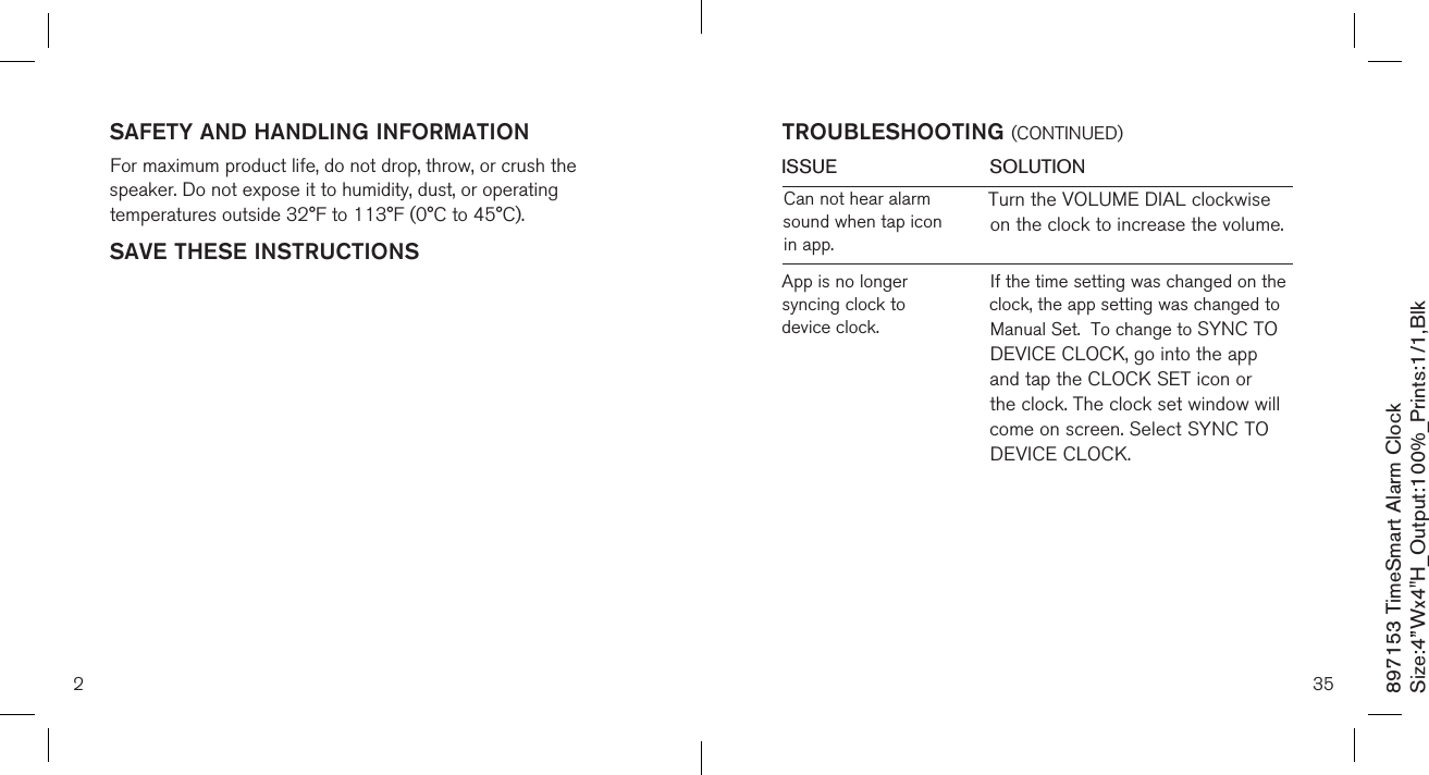 897153 TimeSmart Alarm ClockSize:4”Wx4&quot;H_Output:100%_Prints:1/1,Blk SAFETY AND HANDLING INFORMATIONFor maximum product life, do not drop, throw, or crush the speaker. Do not expose it to humidity, dust, or operating temperatures outside 32°F to 113°F (0°C to 45°C).SAVE THESE INSTRUCTIONS2ISSUE            SOLUTIONTROUBLESHOOTING (CONTINUED)35Turn the VOLUME DIAL clockwise on the clock to increase the volume.Can not hear alarm sound when tap icon in app.App is no longer syncing clock to device clock.If the time setting was changed on the clock, the app setting was changed to Manual Set.  To change to SYNC TO DEVICE CLOCK, go into the app and tap the CLOCK SET icon or the clock. The clock set window will come on screen. Select SYNC TO DEVICE CLOCK. 