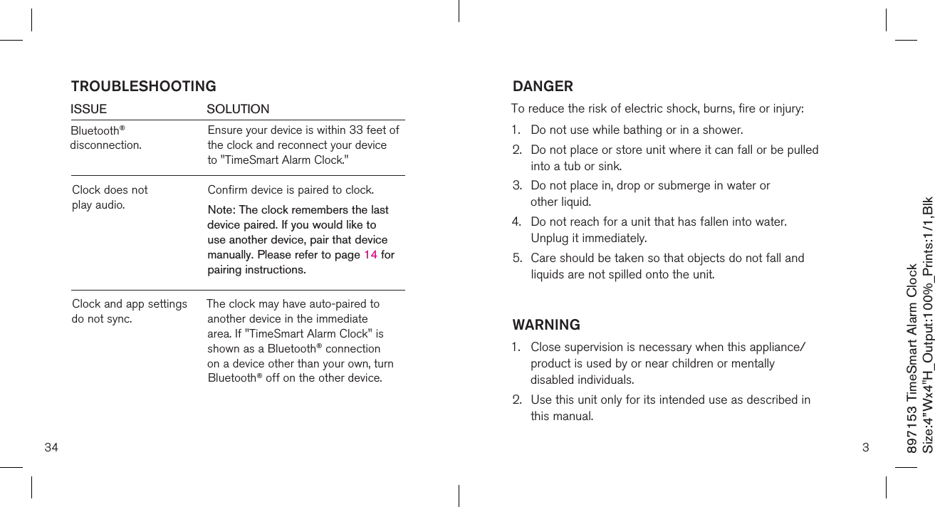 897153 TimeSmart Alarm ClockSize:4”Wx4&quot;H_Output:100%_Prints:1/1,Blk 34ISSUE            SOLUTIONBluetooth® disconnection.Ensure your device is within 33 feet of the clock and reconnect your device  to &quot;TimeSmart Alarm Clock.&quot; TROUBLESHOOTINGClock does not  play audio.Confirm device is paired to clock.Note: The clock remembers the last device paired. If you would like to use another device, pair that device manually. Please refer to page 14 for pairing instructions.Clock and app settings do not sync.The clock may have auto-paired to another device in the immediate area. If &quot;TimeSmart Alarm Clock&quot; is shown as a Bluetooth® connection on a device other than your own, turn Bluetooth® off on the other device.DANGERTo reduce the risk of electric shock, burns, fire or injury:1.  Do not use while bathing or in a shower.2.   Do not place or store unit where it can fall or be pulled  into a tub or sink.3.   Do not place in, drop or submerge in water or  other liquid.4.   Do not reach for a unit that has fallen into water.  Unplug it immediately.5.   Care should be taken so that objects do not fall and  liquids are not spilled onto the unit.WARNING1.   Close supervision is necessary when this appliance/product is used by or near children or mentally  disabled individuals.2.   Use this unit only for its intended use as described in  this manual.3