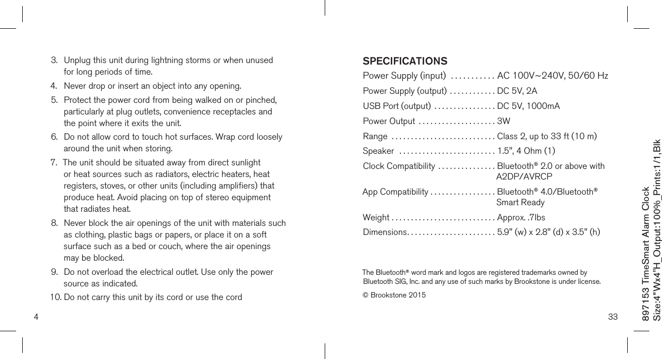 897153 TimeSmart Alarm ClockSize:4”Wx4&quot;H_Output:100%_Prints:1/1,Blk 43.   Unplug this unit during lightning storms or when unused  for long periods of time.4.  Never drop or insert an object into any opening.5.   Protect the power cord from being walked on or pinched, particularly at plug outlets, convenience receptacles and the point where it exits the unit.6.   Do not allow cord to touch hot surfaces. Wrap cord loosely around the unit when storing.7.   The unit should be situated away from direct sunlight or heat sources such as radiators, electric heaters, heat registers, stoves, or other units (including amplifiers) that produce heat. Avoid placing on top of stereo equipment that radiates heat.8.   Never block the air openings of the unit with materials such as clothing, plastic bags or papers, or place it on a soft surface such as a bed or couch, where the air openings may be blocked.9.   Do not overload the electrical outlet. Use only the power source as indicated.10.  Do not carry this unit by its cord or use the cord  33SPECIFICATIONSPower Supply (input)  ........... AC 100V~240V, 50/60 Hz Power Supply (output)  ............ DC 5V, 2A USB Port (output)  ................ DC 5V, 1000mAPower Output  .................... 3WRange  ........................... Class 2, up to 33 ft (10 m)Speaker  ......................... 1.5&quot;, 4 Ohm (1)Clock Compatibility  ............... Bluetooth® 2.0 or above with                                                          A2DP/AVRCPApp Compatibility ................. Bluetooth® 4.0/Bluetooth®                                                          Smart ReadyWeight ...........................  Approx. .7lbsDimensions.......................  5.9&quot; (w) x 2.8&quot; (d) x 3.5&quot; (h)The Bluetooth® word mark and logos are registered trademarks owned by Bluetooth SIG, Inc. and any use of such marks by Brookstone is under license.© Brookstone 2015