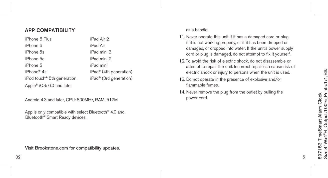 897153 TimeSmart Alarm ClockSize:4”Wx4&quot;H_Output:100%_Prints:1/1,Blk 32iPhone 6 PlusiPhone 6iPhone 5siPhone 5ciPhone 5iPhone® 4siPod touch® 5th generationiPad Air 2iPad AiriPad mini 3iPad mini 2iPad miniiPad® (4th generation)iPad® (3rd generation) APP COMPATIBILITYVisit Brookstone.com for compatibility updates.Apple® iOS: 6.0 and laterAndroid 4.3 and later, CPU: 800MHz, RAM: 512M App is only compatible with select Bluetooth® 4.0 and Bluetooth® Smart Ready devices. 5as a handle.11.  Never operate this unit if it has a damaged cord or plug, if it is not working properly, or if it has been dropped or damaged, or dropped into water. If the unit’s power supply cord or plug is damaged, do not attempt to fix it yourself.12.  To avoid the risk of electric shock, do not disassemble or attempt to repair the unit. Incorrect repair can cause risk of electric shock or injury to persons when the unit is used.13.  Do not operate in the presence of explosive and/or flammable fumes.14.  Never remove the plug from the outlet by pulling the  power cord.       