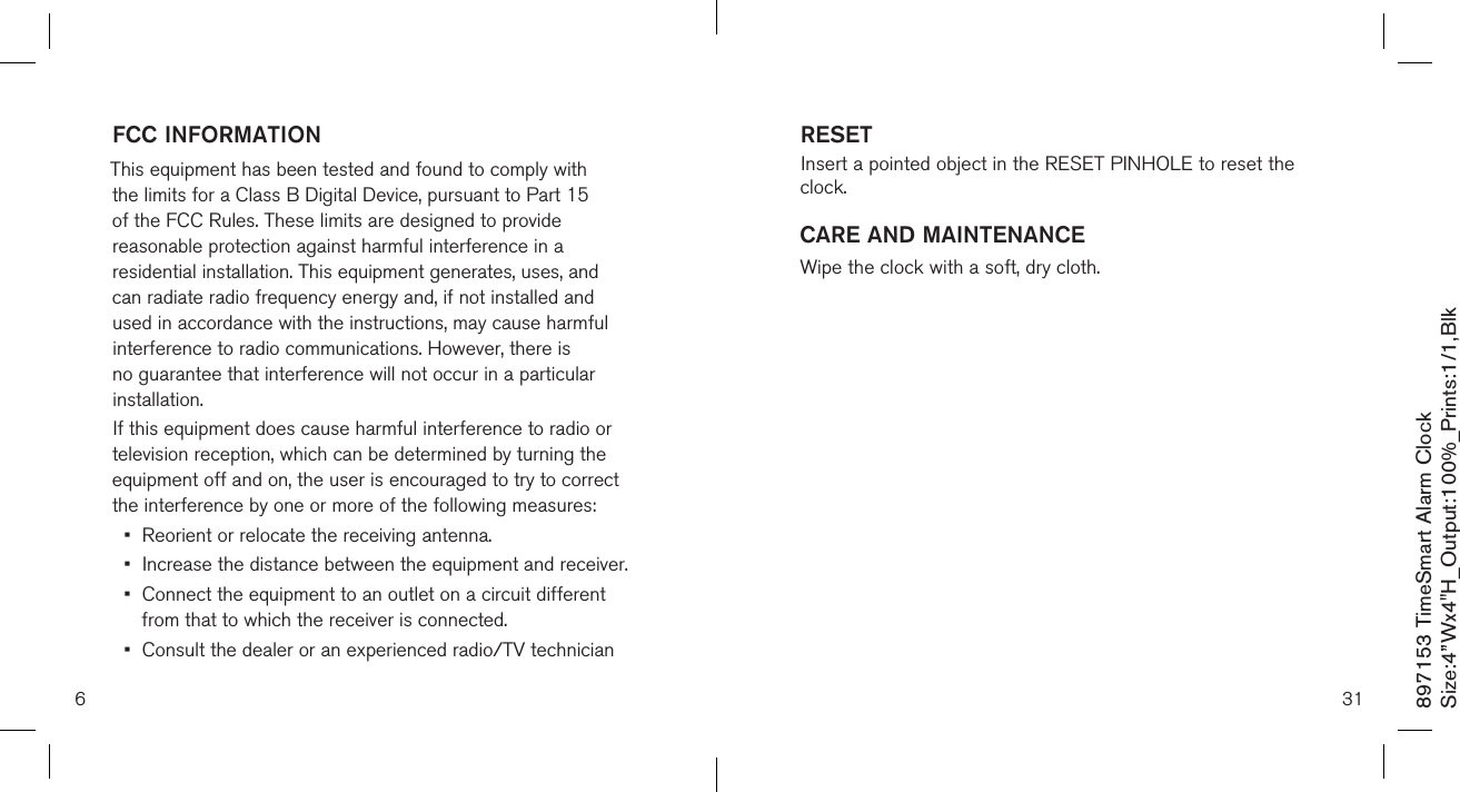 897153 TimeSmart Alarm ClockSize:4”Wx4&quot;H_Output:100%_Prints:1/1,Blk RESET  Insert a pointed object in the RESET PINHOLE to reset the clock.CARE AND MAINTENANCEWipe the clock with a soft, dry cloth.31FCC INFORMATIONThis equipment has been tested and found to comply with the limits for a Class B Digital Device, pursuant to Part 15 of the FCC Rules. These limits are designed to provide reasonable protection against harmful interference in a residential installation. This equipment generates, uses, and can radiate radio frequency energy and, if not installed and used in accordance with the instructions, may cause harmful interference to radio communications. However, there is no guarantee that interference will not occur in a particular installation.If this equipment does cause harmful interference to radio or television reception, which can be determined by turning the equipment off and on, the user is encouraged to try to correct the interference by one or more of the following measures:•  Reorient or relocate the receiving antenna.•  Increase the distance between the equipment and receiver.•   Connect the equipment to an outlet on a circuit different from that to which the receiver is connected.•   Consult the dealer or an experienced radio/TV technician 6